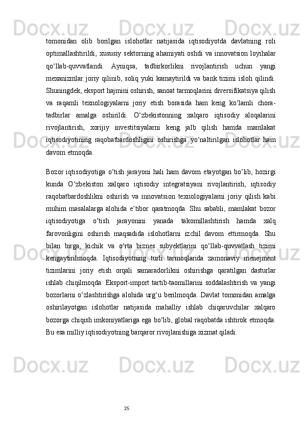 25tomonidan   olib   borilgan   islohotlar   natijasida   iqtisodiyotda   davlatning   roli
optimallashtirildi, xususiy  sektorning ahamiyati  oshdi  va innovatsion  loyihalar
qo‘llab-quvvatlandi.   Ayniqsa,   tadbirkorlikni   rivojlantirish   uchun   yangi
mexanizmlar  joriy qilinib, soliq yuki  kamaytirildi  va  bank tizimi  isloh qilindi.
Shuningdek, eksport hajmini oshirish, sanoat tarmoqlarini diversifikatsiya qilish
va   raqamli   texnologiyalarni   joriy   etish   borasida   ham   keng   ko‘lamli   chora-
tadbirlar   amalga   oshirildi.   O‘zbekistonning   xalqaro   iqtisodiy   aloqalarini
rivojlantirish,   xorijiy   investitsiyalarni   keng   jalb   qilish   hamda   mamlakat
iqtisodiyotining   raqobatbardoshligini   oshirishga   yo‘naltirilgan   islohotlar   ham
davom etmoqda.
Bozor   iqtisodiyotiga   o‘tish   jarayoni   hali   ham   davom   etayotgan   bo‘lib,   hozirgi
kunda   O‘zbekiston   xalqaro   iqtisodiy   integratsiyani   rivojlantirish,   iqtisodiy
raqobatbardoshlikni   oshirish   va   innovatsion   texnologiyalarni   joriy   qilish   kabi
muhim   masalalarga   alohida   e’tibor   qaratmoqda.   Shu   sababli,   mamlakat   bozor
iqtisodiyotiga   o‘tish   jarayonini   yanada   takomillashtirish   hamda   xalq
farovonligini   oshirish   maqsadida   islohotlarni   izchil   davom   ettirmoqda.   Shu
bilan   birga,   kichik   va   o‘rta   biznes   subyektlarini   qo‘llab-quvvatlash   tizimi
kengaytirilmoqda.   Iqtisodiyotning   turli   tarmoqlarida   zamonaviy   menejment
tizimlarini   joriy   etish   orqali   samaradorlikni   oshirishga   qaratilgan   dasturlar
ishlab  chiqilmoqda. Eksport-import  tartib-taomillarini  soddalashtirish   va yangi
bozorlarni  o‘zlashtirishga alohida urg‘u berilmoqda. Davlat  tomonidan amalga
oshirilayotgan   islohotlar   natijasida   mahalliy   ishlab   chiqaruvchilar   xalqaro
bozorga chiqish imkoniyatlariga ega bo‘lib, global raqobatda ishtirok etmoqda.
Bu esa milliy iqtisodiyotning barqaror rivojlanishiga xizmat qiladi. 