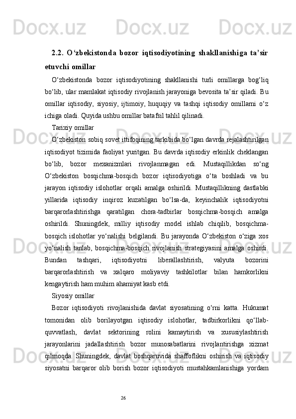 262.2.   O‘zbekistonda   bozor   iqtisodiyotining   shakllanishiga   ta’sir
etuvchi omillar
O‘zbekistonda   bozor   iqtisodiyotining   shakllanishi   turli   omillarga   bog‘liq
bo‘lib, ular mamlakat iqtisodiy rivojlanish jarayoniga bevosita ta’sir qiladi. Bu
omillar   iqtisodiy,   siyosiy,   ijtimoiy,   huquqiy   va   tashqi   iqtisodiy   omillarni   o‘z
ichiga oladi. Quyida ushbu omillar batafsil tahlil qilinadi.
Tarixiy omillar
O‘zbekiston sobiq sovet ittifoqining tarkibida bo‘lgan davrda rejalashtirilgan
iqtisodiyot   tizimida   faoliyat   yuritgan.   Bu   davrda  iqtisodiy   erkinlik  cheklangan
bo‘lib,   bozor   mexanizmlari   rivojlanmagan   edi.   Mustaqillikdan   so‘ng
O‘zbekiston   bosqichma-bosqich   bozor   iqtisodiyotiga   o‘ta   boshladi   va   bu
jarayon   iqtisodiy   islohotlar   orqali   amalga   oshirildi.   Mustaqillikning   dastlabki
yillarida   iqtisodiy   inqiroz   kuzatilgan   bo‘lsa-da,   keyinchalik   iqtisodiyotni
barqarorlashtirishga   qaratilgan   chora-tadbirlar   bosqichma-bosqich   amalga
oshirildi.   Shuningdek,   milliy   iqtisodiy   model   ishlab   chiqilib,   bosqichma-
bosqich   islohotlar   yo‘nalishi   belgilandi.   Bu   jarayonda   O‘zbekiston   o‘ziga   xos
yo‘nalish   tanlab,   bosqichma-bosqich   rivojlanish   strategiyasini   amalga   oshirdi.
Bundan   tashqari,   iqtisodiyotni   liberallashtirish,   valyuta   bozorini
barqarorlashtirish   va   xalqaro   moliyaviy   tashkilotlar   bilan   hamkorlikni
kengaytirish ham muhim ahamiyat kasb etdi.
Siyosiy omillar
Bozor   iqtisodiyoti   rivojlanishida   davlat   siyosatining   o‘rni   katta.   Hukumat
tomonidan   olib   borilayotgan   iqtisodiy   islohotlar,   tadbirkorlikni   qo‘llab-
quvvatlash,   davlat   sektorining   rolini   kamaytirish   va   xususiylashtirish
jarayonlarini   jadallashtirish   bozor   munosabatlarini   rivojlantirishga   xizmat
qilmoqda.   Shuningdek,   davlat   boshqaruvida   shaffoflikni   oshirish   va   iqtisodiy
siyosatni   barqaror   olib   borish   bozor   iqtisodiyoti   mustahkamlanishiga   yordam 