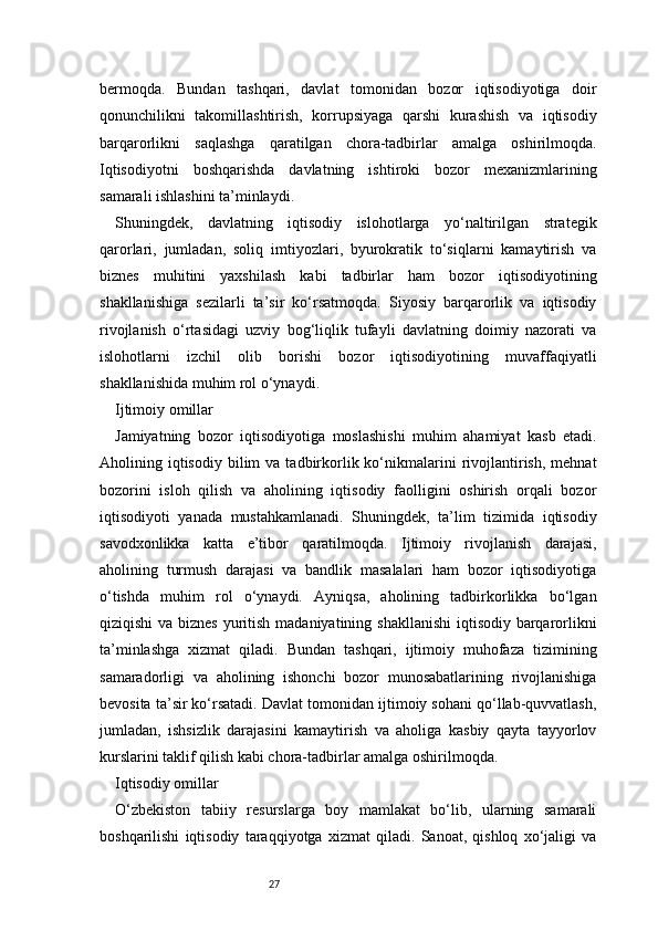 27bermoqda.   Bundan   tashqari,   davlat   tomonidan   bozor   iqtisodiyotiga   doir
qonunchilikni   takomillashtirish,   korrupsiyaga   qarshi   kurashish   va   iqtisodiy
barqarorlikni   saqlashga   qaratilgan   chora-tadbirlar   amalga   oshirilmoqda.
Iqtisodiyotni   boshqarishda   davlatning   ishtiroki   bozor   mexanizmlarining
samarali ishlashini ta’minlaydi.
Shuningdek,   davlatning   iqtisodiy   islohotlarga   yo‘naltirilgan   strategik
qarorlari,   jumladan,   soliq   imtiyozlari,   byurokratik   to‘siqlarni   kamaytirish   va
biznes   muhitini   yaxshilash   kabi   tadbirlar   ham   bozor   iqtisodiyotining
shakllanishiga   sezilarli   ta’sir   ko‘rsatmoqda.   Siyosiy   barqarorlik   va   iqtisodiy
rivojlanish   o‘rtasidagi   uzviy   bog‘liqlik   tufayli   davlatning   doimiy   nazorati   va
islohotlarni   izchil   olib   borishi   bozor   iqtisodiyotining   muvaffaqiyatli
shakllanishida muhim rol o‘ynaydi.
Ijtimoiy omillar
Jamiyatning   bozor   iqtisodiyotiga   moslashishi   muhim   ahamiyat   kasb   etadi.
Aholining  iqtisodiy   bilim  va   tadbirkorlik  ko‘nikmalarini   rivojlantirish,  mehnat
bozorini   isloh   qilish   va   aholining   iqtisodiy   faolligini   oshirish   orqali   bozor
iqtisodiyoti   yanada   mustahkamlanadi.   Shuningdek,   ta’lim   tizimida   iqtisodiy
savodxonlikka   katta   e’tibor   qaratilmoqda.   Ijtimoiy   rivojlanish   darajasi,
aholining   turmush   darajasi   va   bandlik   masalalari   ham   bozor   iqtisodiyotiga
o‘tishda   muhim   rol   o‘ynaydi.   Ayniqsa,   aholining   tadbirkorlikka   bo‘lgan
qiziqishi  va biznes  yuritish madaniyatining shakllanishi  iqtisodiy barqarorlikni
ta’minlashga   xizmat   qiladi.   Bundan   tashqari,   ijtimoiy   muhofaza   tizimining
samaradorligi   va   aholining   ishonchi   bozor   munosabatlarining   rivojlanishiga
bevosita ta’sir ko‘rsatadi. Davlat tomonidan ijtimoiy sohani qo‘llab-quvvatlash,
jumladan,   ishsizlik   darajasini   kamaytirish   va   aholiga   kasbiy   qayta   tayyorlov
kurslarini taklif qilish kabi chora-tadbirlar amalga oshirilmoqda.
Iqtisodiy omillar
O‘zbekiston   tabiiy   resurslarga   boy   mamlakat   bo‘lib,   ularning   samarali
boshqarilishi   iqtisodiy   taraqqiyotga   xizmat   qiladi.   Sanoat,   qishloq   xo‘jaligi   va 