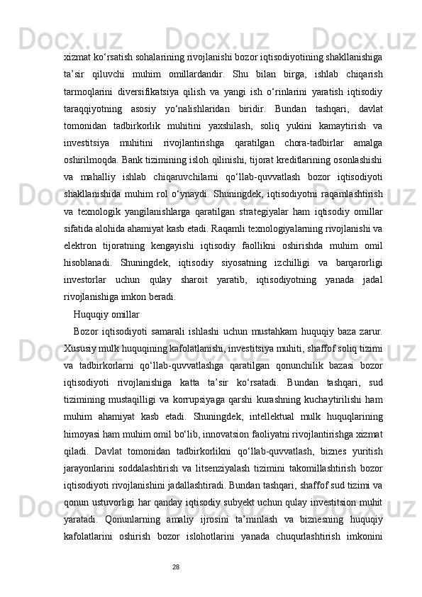 28xizmat ko‘rsatish sohalarining rivojlanishi bozor iqtisodiyotining shakllanishiga
ta’sir   qiluvchi   muhim   omillardandir.   Shu   bilan   birga,   ishlab   chiqarish
tarmoqlarini   diversifikatsiya   qilish   va   yangi   ish   o‘rinlarini   yaratish   iqtisodiy
taraqqiyotning   asosiy   yo‘nalishlaridan   biridir.   Bundan   tashqari,   davlat
tomonidan   tadbirkorlik   muhitini   yaxshilash,   soliq   yukini   kamaytirish   va
investitsiya   muhitini   rivojlantirishga   qaratilgan   chora-tadbirlar   amalga
oshirilmoqda. Bank tizimining isloh qilinishi, tijorat kreditlarining osonlashishi
va   mahalliy   ishlab   chiqaruvchilarni   qo‘llab-quvvatlash   bozor   iqtisodiyoti
shakllanishida   muhim   rol   o‘ynaydi.   Shuningdek,   iqtisodiyotni   raqamlashtirish
va   texnologik   yangilanishlarga   qaratilgan   strategiyalar   ham   iqtisodiy   omillar
sifatida alohida ahamiyat kasb etadi. Raqamli texnologiyalarning rivojlanishi va
elektron   tijoratning   kengayishi   iqtisodiy   faollikni   oshirishda   muhim   omil
hisoblanadi.   Shuningdek,   iqtisodiy   siyosatning   izchilligi   va   barqarorligi
investorlar   uchun   qulay   sharoit   yaratib,   iqtisodiyotning   yanada   jadal
rivojlanishiga imkon beradi.
Huquqiy omillar
Bozor   iqtisodiyoti   samarali   ishlashi   uchun   mustahkam   huquqiy   baza   zarur.
Xususiy mulk huquqining kafolatlanishi, investitsiya muhiti, shaffof soliq tizimi
va   tadbirkorlarni   qo‘llab-quvvatlashga   qaratilgan   qonunchilik   bazasi   bozor
iqtisodiyoti   rivojlanishiga   katta   ta’sir   ko‘rsatadi.   Bundan   tashqari,   sud
tizimining   mustaqilligi   va   korrupsiyaga   qarshi   kurashning   kuchaytirilishi   ham
muhim   ahamiyat   kasb   etadi.   Shuningdek,   intellektual   mulk   huquqlarining
himoyasi ham muhim omil bo‘lib, innovatsion faoliyatni rivojlantirishga xizmat
qiladi.   Davlat   tomonidan   tadbirkorlikni   qo‘llab-quvvatlash,   biznes   yuritish
jarayonlarini   soddalashtirish   va   litsenziyalash   tizimini   takomillashtirish   bozor
iqtisodiyoti rivojlanishini jadallashtiradi. Bundan tashqari, shaffof sud tizimi va
qonun ustuvorligi har qanday iqtisodiy subyekt uchun qulay investitsion muhit
yaratadi.   Qonunlarning   amaliy   ijrosini   ta’minlash   va   biznesning   huquqiy
kafolatlarini   oshirish   bozor   islohotlarini   yanada   chuqurlashtirish   imkonini 