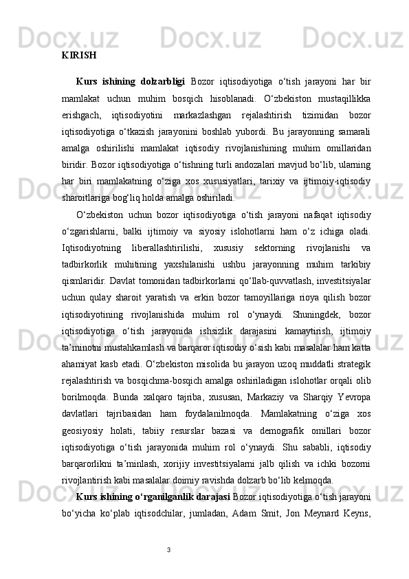 3KIRISH
Kurs   ishining   dolzarbligi   Bozor   iqtisodiyotiga   o‘tish   jarayoni   har   bir
mamlakat   uchun   muhim   bosqich   hisoblanadi.   O‘zbekiston   mustaqillikka
erishgach,   iqtisodiyotini   markazlashgan   rejalashtirish   tizimidan   bozor
iqtisodiyotiga   o‘tkazish   jarayonini   boshlab   yubordi.   Bu   jarayonning   samarali
amalga   oshirilishi   mamlakat   iqtisodiy   rivojlanishining   muhim   omillaridan
biridir. Bozor iqtisodiyotiga o‘tishning turli andozalari mavjud bo‘lib, ularning
har   biri   mamlakatning   o‘ziga   xos   xususiyatlari,   tarixiy   va   ijtimoiy-iqtisodiy
sharoitlariga bog‘liq holda amalga oshiriladi.
O‘zbekiston   uchun   bozor   iqtisodiyotiga   o‘tish   jarayoni   nafaqat   iqtisodiy
o‘zgarishlarni,   balki   ijtimoiy   va   siyosiy   islohotlarni   ham   o‘z   ichiga   oladi.
Iqtisodiyotning   liberallashtirilishi,   xususiy   sektorning   rivojlanishi   va
tadbirkorlik   muhitining   yaxshilanishi   ushbu   jarayonning   muhim   tarkibiy
qismlaridir. Davlat tomonidan tadbirkorlarni qo‘llab-quvvatlash, investitsiyalar
uchun   qulay   sharoit   yaratish   va   erkin   bozor   tamoyillariga   rioya   qilish   bozor
iqtisodiyotining   rivojlanishida   muhim   rol   o‘ynaydi.   Shuningdek,   bozor
iqtisodiyotiga   o‘tish   jarayonida   ishsizlik   darajasini   kamaytirish,   ijtimoiy
ta’minotni mustahkamlash va barqaror iqtisodiy o‘sish kabi masalalar ham katta
ahamiyat  kasb  etadi. O‘zbekiston misolida  bu jarayon uzoq  muddatli  strategik
rejalashtirish   va bosqichma-bosqich   amalga oshiriladigan  islohotlar  orqali  olib
borilmoqda.   Bunda   xalqaro   tajriba,   xususan,   Markaziy   va   Sharqiy   Yevropa
davlatlari   tajribasidan   ham   foydalanilmoqda.   Mamlakatning   o‘ziga   xos
geosiyosiy   holati,   tabiiy   resurslar   bazasi   va   demografik   omillari   bozor
iqtisodiyotiga   o‘tish   jarayonida   muhim   rol   o‘ynaydi.   Shu   sababli,   iqtisodiy
barqarorlikni   ta’minlash,   xorijiy   investitsiyalarni   jalb   qilish   va   ichki   bozorni
rivojlantirish kabi masalalar doimiy ravishda dolzarb bo‘lib kelmoqda.
Kurs ishining o‘rganilganlik darajasi   Bozor iqtisodiyotiga o‘tish jarayoni
bo‘yicha   ko‘plab   iqtisodchilar,   jumladan,   Adam   Smit,   Jon   Meynard   Keyns, 