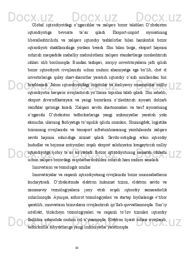 30Global   iqtisodiyotdagi   o‘zgarishlar   va   xalqaro   bozor   talablari   O‘zbekiston
iqtisodiyotiga   bevosita   ta’sir   qiladi.   Eksport-import   siyosatining
liberallashtirilishi   va   xalqaro   iqtisodiy   tashkilotlar   bilan   hamkorlik   bozor
iqtisodiyoti   shakllanishiga   yordam   beradi.   Shu   bilan   birga,   eksport   hajmini
oshirish   maqsadida   mahalliy   mahsulotlarni   xalqaro   standartlarga   moslashtirish
ishlari   olib   borilmoqda.   Bundan   tashqari,   xorijiy   investitsiyalarni   jalb   qilish
bozor   iqtisodiyoti   rivojlanishi   uchun   muhim   ahamiyatga   ega   bo‘lib,   chet   el
investorlariga   qulay   shart-sharoitlar   yaratish   iqtisodiy   o‘sish   omillaridan   biri
hisoblanadi.   Jahon   iqtisodiyotidagi   inqirozlar   va   moliyaviy   muammolar   milliy
iqtisodiyotni barqaror rivojlantirish yo‘llarini topishni talab qiladi. Shu sababli,
eksport   diversifikatsiyasi   va   yangi   bozorlarni   o‘zlashtirish   siyosati   dolzarb
vazifalar   qatoriga   kiradi.   Xalqaro   savdo   shartnomalari   va   tarif   siyosatining
o‘zgarishi   O‘zbekiston   tadbirkorlariga   yangi   imkoniyatlar   yaratish   yoki
aksincha, ularning faoliyatiga to‘sqinlik qilishi mumkin. Shuningdek, logistika
tizimining   rivojlanishi   va   transport   infratuzilmasining   yaxshilanishi   xalqaro
savdo   hajmini   oshirishga   xizmat   qiladi.   Savdo-sotiqdagi   erkin   iqtisodiy
hududlar  va bojxona imtiyozlari  orqali eksport salohiyatini  kengaytirish milliy
iqtisodiyotga   ijobiy   ta’sir   ko‘rsatadi.   Bozor   iqtisodiyotining   samarali   ishlashi
uchun xalqaro bozordagi raqobatbardoshlikni oshirish ham muhim sanaladi.
Innovatsion va texnologik omillar
Innovatsiyalar  va raqamli iqtisodiyotning rivojlanishi  bozor munosabatlarini
kuchaytiradi.   O‘zbekistonda   elektron   hukumat   tizimi,   elektron   savdo   va
zamonaviy   texnologiyalarni   joriy   etish   orqali   iqtisodiy   samaradorlik
oshirilmoqda.   Ayniqsa,   axborot   texnologiyalari   va   startap   loyihalariga   e’tibor
qaratilib, innovatsion bizneslarni rivojlantirish qo‘llab-quvvatlanmoqda. Sun’iy
intellekt,   blokcheyn   texnologiyalari   va   raqamli   to‘lov   tizimlari   iqtisodiy
faollikni   oshirishda   muhim   rol   o‘ynamoqda.   Elektron   tijorat   sohasi   rivojlanib,
tadbirkorlik subyektlariga yangi imkoniyatlar yaratmoqda. 
