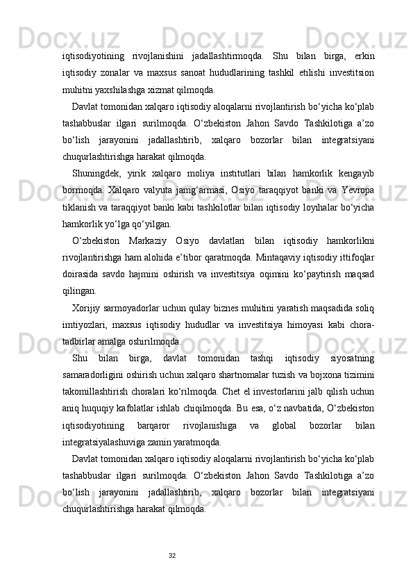 32iqtisodiyotining   rivojlanishini   jadallashtirmoqda.   Shu   bilan   birga,   erkin
iqtisodiy   zonalar   va   maxsus   sanoat   hududlarining   tashkil   etilishi   investitsion
muhitni yaxshilashga xizmat qilmoqda.
Davlat tomonidan xalqaro iqtisodiy aloqalarni rivojlantirish bo‘yicha ko‘plab
tashabbuslar   ilgari   surilmoqda.   O‘zbekiston   Jahon   Savdo   Tashkilotiga   a’zo
bo‘lish   jarayonini   jadallashtirib,   xalqaro   bozorlar   bilan   integratsiyani
chuqurlashtirishga harakat qilmoqda.
Shuningdek,   yirik   xalqaro   moliya   institutlari   bilan   hamkorlik   kengayib
bormoqda.   Xalqaro   valyuta   jamg‘armasi,   Osiyo   taraqqiyot   banki   va   Yevropa
tiklanish va taraqqiyot banki kabi tashkilotlar bilan iqtisodiy loyihalar bo‘yicha
hamkorlik yo‘lga qo‘yilgan.
O‘zbekiston   Markaziy   Osiyo   davlatlari   bilan   iqtisodiy   hamkorlikni
rivojlantirishga ham alohida e’tibor qaratmoqda. Mintaqaviy iqtisodiy ittifoqlar
doirasida   savdo   hajmini   oshirish   va   investitsiya   oqimini   ko‘paytirish   maqsad
qilingan.
Xorijiy sarmoyadorlar uchun qulay biznes muhitini yaratish maqsadida soliq
imtiyozlari,   maxsus   iqtisodiy   hududlar   va   investitsiya   himoyasi   kabi   chora-
tadbirlar amalga oshirilmoqda.
Shu   bilan   birga,   davlat   tomonidan   tashqi   iqtisodiy   siyosatning
samaradorligini oshirish uchun xalqaro shartnomalar tuzish va bojxona tizimini
takomillashtirish choralari ko‘rilmoqda. Chet el investorlarini jalb qilish uchun
aniq huquqiy kafolatlar ishlab chiqilmoqda. Bu esa, o‘z navbatida, O‘zbekiston
iqtisodiyotining   barqaror   rivojlanishiga   va   global   bozorlar   bilan
integratsiyalashuviga zamin yaratmoqda.
Davlat tomonidan xalqaro iqtisodiy aloqalarni rivojlantirish bo‘yicha ko‘plab
tashabbuslar   ilgari   surilmoqda.   O‘zbekiston   Jahon   Savdo   Tashkilotiga   a’zo
bo‘lish   jarayonini   jadallashtirib,   xalqaro   bozorlar   bilan   integratsiyani
chuqurlashtirishga harakat qilmoqda. 