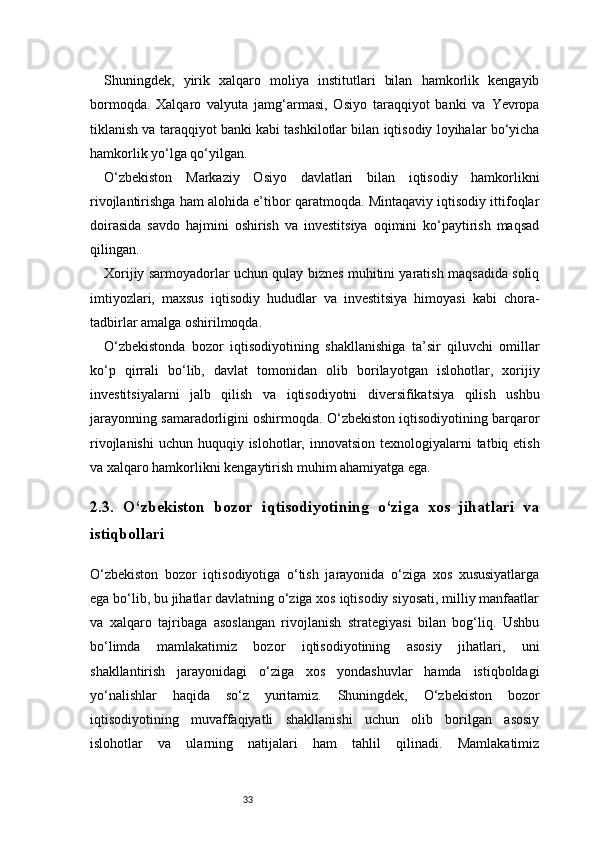 33Shuningdek,   yirik   xalqaro   moliya   institutlari   bilan   hamkorlik   kengayib
bormoqda.   Xalqaro   valyuta   jamg‘armasi,   Osiyo   taraqqiyot   banki   va   Yevropa
tiklanish va taraqqiyot banki kabi tashkilotlar bilan iqtisodiy loyihalar bo‘yicha
hamkorlik yo‘lga qo‘yilgan.
O‘zbekiston   Markaziy   Osiyo   davlatlari   bilan   iqtisodiy   hamkorlikni
rivojlantirishga ham alohida e’tibor qaratmoqda. Mintaqaviy iqtisodiy ittifoqlar
doirasida   savdo   hajmini   oshirish   va   investitsiya   oqimini   ko‘paytirish   maqsad
qilingan.
Xorijiy sarmoyadorlar uchun qulay biznes muhitini yaratish maqsadida soliq
imtiyozlari,   maxsus   iqtisodiy   hududlar   va   investitsiya   himoyasi   kabi   chora-
tadbirlar amalga oshirilmoqda.
O‘zbekistonda   bozor   iqtisodiyotining   shakllanishiga   ta’sir   qiluvchi   omillar
ko‘p   qirrali   bo‘lib,   davlat   tomonidan   olib   borilayotgan   islohotlar,   xorijiy
investitsiyalarni   jalb   qilish   va   iqtisodiyotni   diversifikatsiya   qilish   ushbu
jarayonning samaradorligini oshirmoqda. O‘zbekiston iqtisodiyotining barqaror
rivojlanishi  uchun huquqiy islohotlar, innovatsion texnologiyalarni  tatbiq etish
va xalqaro hamkorlikni kengaytirish muhim ahamiyatga ega.
2.3.   O‘zbekiston   bozor   iqtisodiyotining   o‘ziga   xos   jihatlari   va
istiqbollari
O‘zbekiston   bozor   iqtisodiyotiga   o‘tish   jarayonida   o‘ziga   xos   xususiyatlarga
ega bo‘lib, bu jihatlar davlatning o‘ziga xos iqtisodiy siyosati, milliy manfaatlar
va   xalqaro   tajribaga   asoslangan   rivojlanish   strategiyasi   bilan   bog‘liq.   Ushbu
bo‘limda   mamlakatimiz   bozor   iqtisodiyotining   asosiy   jihatlari,   uni
shakllantirish   jarayonidagi   o‘ziga   xos   yondashuvlar   hamda   istiqboldagi
yo‘nalishlar   haqida   so‘z   yuritamiz.   Shuningdek,   O‘zbekiston   bozor
iqtisodiyotining   muvaffaqiyatli   shakllanishi   uchun   olib   borilgan   asosiy
islohotlar   va   ularning   natijalari   ham   tahlil   qilinadi.   Mamlakatimiz 