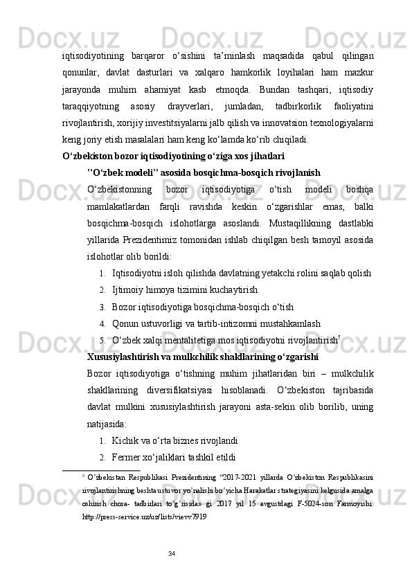 34iqtisodiyotining   barqaror   o‘sishini   ta’minlash   maqsadida   qabul   qilingan
qonunlar,   davlat   dasturlari   va   xalqaro   hamkorlik   loyihalari   ham   mazkur
jarayonda   muhim   ahamiyat   kasb   etmoqda.   Bundan   tashqari,   iqtisodiy
taraqqiyotning   asosiy   drayverlari,   jumladan,   tadbirkorlik   faoliyatini
rivojlantirish, xorijiy investitsiyalarni jalb qilish va innovatsion texnologiyalarni
keng joriy etish masalalari ham keng ko‘lamda ko‘rib chiqiladi.
O‘zbekiston bozor iqtisodiyotining o‘ziga xos jihatlari
"O‘zbek modeli" asosida bosqichma-bosqich rivojlanish
O‘zbekistonning   bozor   iqtisodiyotiga   o‘tish   modeli   boshqa
mamlakatlardan   farqli   ravishda   keskin   o‘zgarishlar   emas,   balki
bosqichma-bosqich   islohotlarga   asoslandi.   Mustaqillikning   dastlabki
yillarida Prezidentimiz tomonidan ishlab chiqilgan  besh tamoyil  asosida
islohotlar olib borildi:
1. Iqtisodiyotni isloh qilishda davlatning yetakchi rolini saqlab qolish
2. Ijtimoiy himoya tizimini kuchaytirish
3. Bozor iqtisodiyotiga bosqichma-bosqich o‘tish
4. Qonun ustuvorligi va tartib-intizomni mustahkamlash
5. O‘zbek xalqi mentalitetiga mos iqtisodiyotni rivojlantirish 5
Xususiylashtirish va mulkchilik shakllarining o‘zgarishi
Bozor   iqtisodiyotiga   o‘tishning   muhim   jihatlaridan   biri   –   mulkchilik
shakllarining   diversifikatsiyasi   hisoblanadi.   O‘zbekiston   tajribasida
davlat   mulkini   xususiylashtirish   jarayoni   asta-sekin   olib   borilib,   uning
natijasida:
1. Kichik va o‘rta biznes rivojlandi
2. Fermer xo‘jaliklari tashkil etildi
5
  O zbekistan   Respublikasi   Prezidentining   “2017-2021   yillarda   O zbekiston   Respublikasiniʼ ʼ
rivojlantirishning beshta ustuvor yo nalishi bo yicha Harakatlar strategiyasini kelgusida amalga	
ʼ ʼ
oshirish   chora-   tadbirlari   to g risida»   gi   2017   yil   15   avgustdagi   F-5024-son   Farmoyishi.	
ʼ ʼ
http://press-service.uz/uz/lists/vievv7919 