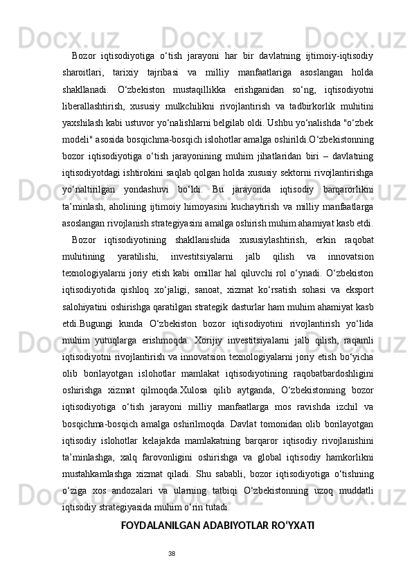 38Bozor   iqtisodiyotiga   o‘tish   jarayoni   har   bir   davlatning   ijtimoiy-iqtisodiy
sharoitlari,   tarixiy   tajribasi   va   milliy   manfaatlariga   asoslangan   holda
shakllanadi.   O‘zbekiston   mustaqillikka   erishganidan   so‘ng,   iqtisodiyotni
liberallashtirish,   xususiy   mulkchilikni   rivojlantirish   va   tadbirkorlik   muhitini
yaxshilash kabi ustuvor yo‘nalishlarni belgilab oldi. Ushbu yo‘nalishda "o‘zbek
modeli" asosida bosqichma-bosqich islohotlar amalga oshirildi.O‘zbekistonning
bozor   iqtisodiyotiga   o‘tish   jarayonining   muhim   jihatlaridan   biri   –   davlatning
iqtisodiyotdagi ishtirokini saqlab qolgan holda xususiy sektorni rivojlantirishga
yo‘naltirilgan   yondashuvi   bo‘ldi.   Bu   jarayonda   iqtisodiy   barqarorlikni
ta’minlash,   aholining   ijtimoiy   himoyasini   kuchaytirish   va   milliy   manfaatlarga
asoslangan rivojlanish strategiyasini amalga oshirish muhim ahamiyat kasb etdi.
Bozor   iqtisodiyotining   shakllanishida   xususiylashtirish,   erkin   raqobat
muhitining   yaratilishi,   investitsiyalarni   jalb   qilish   va   innovatsion
texnologiyalarni   joriy   etish   kabi   omillar   hal   qiluvchi   rol   o‘ynadi.   O‘zbekiston
iqtisodiyotida   qishloq   xo‘jaligi,   sanoat,   xizmat   ko‘rsatish   sohasi   va   eksport
salohiyatini oshirishga qaratilgan strategik dasturlar ham muhim ahamiyat kasb
etdi.Bugungi   kunda   O‘zbekiston   bozor   iqtisodiyotini   rivojlantirish   yo‘lida
muhim   yutuqlarga   erishmoqda.   Xorijiy   investitsiyalarni   jalb   qilish,   raqamli
iqtisodiyotni  rivojlantirish  va  innovatsion  texnologiyalarni   joriy  etish  bo‘yicha
olib   borilayotgan   islohotlar   mamlakat   iqtisodiyotining   raqobatbardoshligini
oshirishga   xizmat   qilmoqda.Xulosa   qilib   aytganda,   O‘zbekistonning   bozor
iqtisodiyotiga   o‘tish   jarayoni   milliy   manfaatlarga   mos   ravishda   izchil   va
bosqichma-bosqich   amalga   oshirilmoqda.   Davlat   tomonidan   olib   borilayotgan
iqtisodiy   islohotlar   kelajakda   mamlakatning   barqaror   iqtisodiy   rivojlanishini
ta’minlashga,   xalq   farovonligini   oshirishga   va   global   iqtisodiy   hamkorlikni
mustahkamlashga   xizmat   qiladi.   Shu   sababli,   bozor   iqtisodiyotiga   o‘tishning
o‘ziga   xos   andozalari   va   ularning   tatbiqi   O‘zbekistonning   uzoq   muddatli
iqtisodiy strategiyasida muhim o‘rin tutadi.
FOYDALANILGAN ADABIYOTLAR RO‘YXATI 