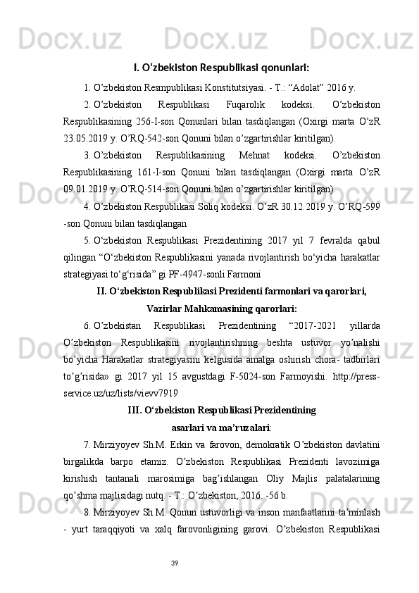 39I. O‘zbekiston Respublikasi qonunlari:
1. O’zbekiston Resmpublikasi Konstitutsiyasi. - T.: “Adolat” 2016 y.
2. O’zbekiston   Respublikasi   Fuqarolik   kodeksi.   O’zbekiston
Respublikasining   256-I-son   Qonunlari   bilan   tasdiqlangan   (Oxirgi   marta   O’zR
23.05.2019 y. O’RQ-542-son Qonuni bilan o’zgartirishlar kiritilgan).
3. O’zbekiston   Respublikasining   Mehnat   kodeksi.   O’zbekiston
Respublikasining   161-I-son   Qonuni   bilan   tasdiqlangan   (Oxirgi   marta   O’zR
09.01.2019 y. O’RQ-514-son Qonuni bilan o’zgartirishlar kiritilgan).
4. O’zbekiston Respublikasi Soliq kodeksi. O’zR 30.12.2019 y. O’RQ -599
- son Qonuni bilan tasdiqlangan
5. O‘zbekiston   Respublikasi   Prezidentining   2017   yil   7   fevralda   qabul
qilingan “O‘zbekiston Respublikasini  yanada rivojlantirish bo‘yicha harakatlar
strategiyasi to‘g‘risida” gi PF-4947-sonli Farmoni
II. O‘zbekiston Respublikasi Prezidenti farmonlari va qarorlari,
Vazirlar  Mahkamasining   qarorlari:
6. O zbekistan   Respublikasi   Prezidentining   “2017-2021   yillardaʼ
O zbekiston   Respublikasini   rivojlantirishning   beshta   ustuvor   yo nalishi	
ʼ ʼ
bo yicha   Harakatlar   strategiyasini   kelgusida   amalga   oshirish   chora-   tadbirlari
ʼ
to g risida»   gi   2017   yil   15   avgustdagi   F-5024-son   Farmoyishi.   http://press-
ʼ ʼ
service.uz/uz/lists/vievv7919
III.  O‘ zbekiston  Respublikasi Prezidentining
asarlari   va ma’ruzalari :
7. Mirziyoyev   Sh.M.   Erkin   va   farovon,  demokratik   O zbekiston   davlatini	
ʼ
birgalikda   barpo   etamiz.   O zbekiston   Respublikasi   Prezidenti   lavozimiga	
ʼ
kirishish   tantanali   marosimiga   bag ishlangan   Oliy   Majlis   palatalarining	
ʼ
qo shma majlisidagi nutq. - T.: O zbekiston, 2016. -56 b.	
ʼ ʼ
8. Mirziyoyev Sh.M. Qonun ustuvorligi va inson manfaatlarini ta minlash	
ʼ
-   yurt   taraqqiyoti   va   xalq   farovonligining   garovi.   O zbekiston   Respublikasi	
ʼ 