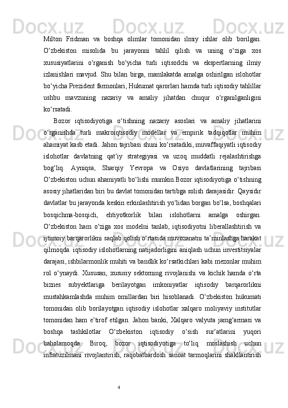 4Milton   Fridman   va   boshqa   olimlar   tomonidan   ilmiy   ishlar   olib   borilgan.
O‘zbekiston   misolida   bu   jarayonni   tahlil   qilish   va   uning   o‘ziga   xos
xususiyatlarini   o‘rganish   bo‘yicha   turli   iqtisodchi   va   ekspertlarning   ilmiy
izlanishlari   mavjud.   Shu   bilan   birga,   mamlakatda   amalga   oshirilgan   islohotlar
bo‘yicha Prezident farmonlari, Hukumat qarorlari hamda turli iqtisodiy tahlillar
ushbu   mavzuning   nazariy   va   amaliy   jihatdan   chuqur   o‘rganilganligini
ko‘rsatadi.
Bozor   iqtisodiyotiga   o‘tishning   nazariy   asoslari   va   amaliy   jihatlarini
o‘rganishda   turli   makroiqtisodiy   modellar   va   empirik   tadqiqotlar   muhim
ahamiyat kasb etadi. Jahon tajribasi shuni ko‘rsatadiki, muvaffaqiyatli iqtisodiy
islohotlar   davlatning   qat’iy   strategiyasi   va   uzoq   muddatli   rejalashtirishga
bog‘liq.   Ayniqsa,   Sharqiy   Yevropa   va   Osiyo   davlatlarining   tajribasi
O‘zbekiston uchun ahamiyatli bo‘lishi mumkin.Bozor iqtisodiyotiga o‘tishning
asosiy jihatlaridan biri bu davlat tomonidan tartibga solish darajasidir. Qaysidir
davlatlar bu jarayonda keskin erkinlashtirish yo‘lidan borgan bo‘lsa, boshqalari
bosqichma-bosqich,   ehtiyotkorlik   bilan   islohotlarni   amalga   oshirgan.
O‘zbekiston   ham   o‘ziga   xos   modelni   tanlab,   iqtisodiyotni   liberallashtirish   va
ijtimoiy barqarorlikni saqlab qolish o‘rtasida muvozanatni ta’minlashga harakat
qilmoqda. iqtisodiy islohotlarning natijadorligini aniqlash uchun investitsiyalar
darajasi, ishbilarmonlik muhiti va bandlik ko‘rsatkichlari kabi mezonlar muhim
rol   o‘ynaydi.   Xususan,   xususiy   sektorning   rivojlanishi   va   kichik   hamda   o‘rta
biznes   subyektlariga   berilayotgan   imkoniyatlar   iqtisodiy   barqarorlikni
mustahkamlashda   muhim   omillardan   biri   hisoblanadi.   O‘zbekiston   hukumati
tomonidan   olib   borilayotgan   iqtisodiy   islohotlar   xalqaro   moliyaviy   institutlar
tomonidan   ham   e’tirof   etilgan.   Jahon   banki,   Xalqaro   valyuta   jamg‘armasi   va
boshqa   tashkilotlar   O‘zbekiston   iqtisodiy   o‘sish   sur’atlarini   yuqori
baholamoqda.   Biroq,   bozor   iqtisodiyotiga   to‘liq   moslashish   uchun
infratuzilmani   rivojlantirish,   raqobatbardosh   sanoat   tarmoqlarini   shakllantirish 