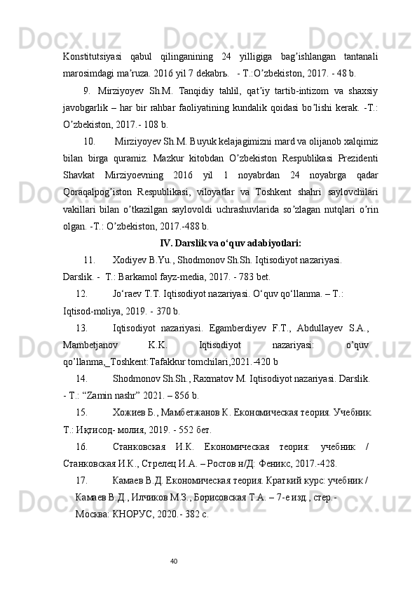 40Konstitutsiyasi   qabul   qilinganining   24   yilligiga   bag ishlangan   tantanaliʼ
marosimdagi ma ruza. 2016 yil 7 dekabrь.   - T.:O zbekiston, 2017. - 48 b.	
ʼ ʼ
9.   Mirziyoyev   Sh.M.   Tanqidiy   tahlil,   qat iy   tartib-intizom   va   shaxsiy	
ʼ
javobgarlik   –   har   bir   rahbar   faoliyatining   kundalik   qoidasi   bo lishi   kerak.   -T.:	
ʼ
O zbekiston, 2017.- 108 b.	
ʼ
10.  Mirziyoyev Sh.M. Buyuk kelajagimizni mard va olijanob xalqimiz
bilan   birga   quramiz.   Mazkur   kitobdan   O zbekiston   Respublikasi   Prezidenti	
ʼ
Shavkat   Mirziyoevning   2016   yil   1   noyabrdan   24   noyabrga   qadar
Qoraqalpog iston   Respublikasi,   viloyatlar   va   Toshkent   shahri   saylovchilari	
ʼ
vakillari   bilan   o tkazilgan   saylovoldi   uchrashuvlarida   so zlagan   nutqlari   o rin	
ʼ ʼ ʼ
olgan. -T.: O zbekiston, 2017.-488 b.	
ʼ
IV.  Darslik va o‘quv adabiyotlari :
11. Xodiyev B.Yu., Shodmonov Sh.Sh. Iqtisodiyot nazariyasi. 
Darslik. -  T.: Barkamol fayz-media, 2017. - 783 bet.
12. Jo‘raev T.T. Iqtisodiyot nazariyasi. O‘quv qo‘llanma. – T.: 
Iqtisod-moliya, 2019. - 370 b.
13. Iqtisodiyot   nazariyasi.   Egamberdiyev   F.T.,   Abdullayev   S.A.,
Mambetjanov   K.K.   Iqtisodiyot   nazariyasi:   o’quv
qo’llanma,_Toshkent:Tafakkur tomchilari,2021.-420 b
14. Shodmonov Sh.Sh., Raxmatov M. Iqtisodiyot nazariyasi. Darslik. 
- T.: “Zamin nashr” 2021. – 856 b.
15. Хожиев Б., Мамбетжанов К. Економическая теория. Учебник.
Т.: Иқтисод- молия, 2019. - 552 бет.
16. Станковская   И.К.   Економическая   теория:   учебник   /
Станковская И.К., Стрелец И.A. – Ростов н/Д: Феникс, 2017.-428.
17. Камаев В.Д. Економическая теория. Краткий курс: учебник /
Камаев В.Д., Илчиков М.З., Борисовская Т.A. – 7-е изд., стер.- 
Москва: КНОРУС, 2020.- 382 с.           