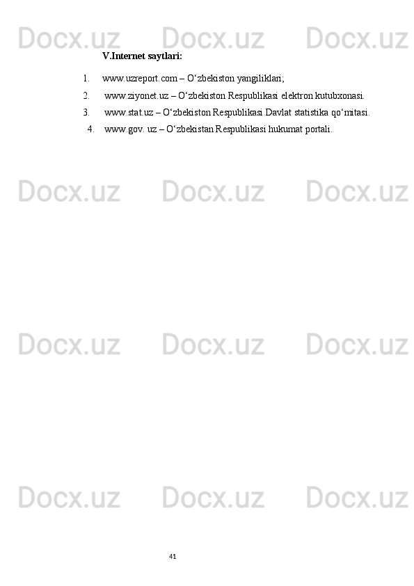 41            V.Internet saytlari:
1. www.uzreport.com  – O‘zbekiston yangiliklari;
2.   www.ziyonet.uz  – O‘zbekiston Respublikasi elektron kutubxonasi.
3.  www.stat.uz – O‘zbekiston Respublikasi Davlat statistika qo‘mitasi.
4.  www.gov. uz – O‘zbekistan Respublikasi hukumat portali. 