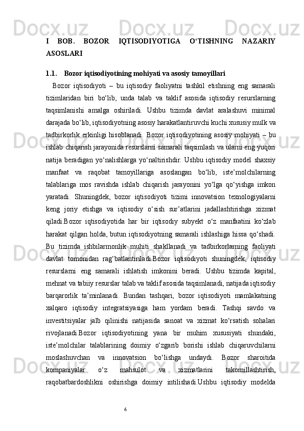 6I   BOB.   BOZOR   IQTISODIYOTIGA   O‘TISHNING   NAZARIY
ASOSLARI
1.1. Bozor iqtisodiyotining mohiyati va asosiy tamoyillari
    Bozor   iqtisodiyoti   –   bu   iqtisodiy   faoliyatni   tashkil   etishning   eng   samarali
tizimlaridan   biri   bo‘lib,   unda   talab   va   taklif   asosida   iqtisodiy   resurslarning
taqsimlanishi   amalga   oshiriladi.   Ushbu   tizimda   davlat   aralashuvi   minimal
darajada bo‘lib, iqtisodiyotning asosiy harakatlantiruvchi kuchi xususiy mulk va
tadbirkorlik erkinligi  hisoblanadi.   Bozor  iqtisodiyotining  asosiy  mohiyati   – bu
ishlab chiqarish jarayonida resurslarni samarali taqsimlash va ularni eng yuqori
natija   beradigan   yo‘nalishlarga   yo‘naltirishdir.   Ushbu   iqtisodiy   model   shaxsiy
manfaat   va   raqobat   tamoyillariga   asoslangan   bo‘lib,   iste’molchilarning
talablariga   mos   ravishda   ishlab   chiqarish   jarayonini   yo‘lga   qo‘yishga   imkon
yaratadi.   Shuningdek,   bozor   iqtisodiyoti   tizimi   innovatsion   texnologiyalarni
keng   joriy   etishga   va   iqtisodiy   o‘sish   sur’atlarini   jadallashtirishga   xizmat
qiladi.Bozor   iqtisodiyotida   har   bir   iqtisodiy   subyekt   o‘z   manfaatini   ko‘zlab
harakat  qilgan holda, butun iqtisodiyotning samarali  ishlashiga  hissa  qo‘shadi.
Bu   tizimda   ishbilarmonlik   muhiti   shakllanadi   va   tadbirkorlarning   faoliyati
davlat   tomonidan   rag‘batlantiriladi.Bozor   iqtisodiyoti   shuningdek,   iqtisodiy
resurslarni   eng   samarali   ishlatish   imkonini   beradi.   Ushbu   tizimda   kapital,
mehnat va tabiiy resurslar talab va taklif asosida taqsimlanadi, natijada iqtisodiy
barqarorlik   ta’minlanadi.   Bundan   tashqari,   bozor   iqtisodiyoti   mamlakatning
xalqaro   iqtisodiy   integratsiyasiga   ham   yordam   beradi.   Tashqi   savdo   va
investitsiyalar   jalb   qilinishi   natijasida   sanoat   va   xizmat   ko‘rsatish   sohalari
rivojlanadi.Bozor   iqtisodiyotining   yana   bir   muhim   xususiyati   shundaki,
iste’molchilar   talablarining   doimiy   o‘zgarib   borishi   ishlab   chiqaruvchilarni
moslashuvchan   va   innovatsion   bo‘lishga   undaydi.   Bozor   sharoitida
kompaniyalar   o‘z   mahsulot   va   xizmatlarini   takomillashtirish,
raqobatbardoshlikni   oshirishga   doimiy   intilishadi.Ushbu   iqtisodiy   modelda 