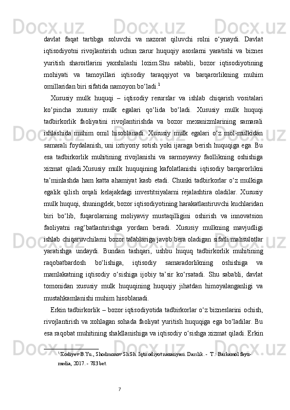 7davlat   faqat   tartibga   soluvchi   va   nazorat   qiluvchi   rolni   o‘ynaydi.   Davlat
iqtisodiyotni   rivojlantirish   uchun   zarur   huquqiy   asoslarni   yaratishi   va   biznes
yuritish   sharoitlarini   yaxshilashi   lozim.Shu   sababli,   bozor   iqtisodiyotining
mohiyati   va   tamoyillari   iqtisodiy   taraqqiyot   va   barqarorlikning   muhim
omillaridan biri sifatida namoyon bo‘ladi. 1
Xususiy   mulk   huquqi   –   iqtisodiy   resurslar   va   ishlab   chiqarish   vositalari
ko‘pincha   xususiy   mulk   egalari   qo‘lida   bo‘ladi.   Xususiy   mulk   huquqi
tadbirkorlik   faoliyatini   rivojlantirishda   va   bozor   mexanizmlarining   samarali
ishlashida   muhim   omil   hisoblanadi.   Xususiy   mulk   egalari   o‘z   mol-mulkidan
samarali foydalanish, uni ixtiyoriy sotish yoki ijaraga berish huquqiga ega. Bu
esa   tadbirkorlik   muhitining   rivojlanishi   va   sarmoyaviy   faollikning   oshishiga
xizmat   qiladi.Xususiy   mulk   huquqining   kafolatlanishi   iqtisodiy   barqarorlikni
ta’minlashda   ham   katta   ahamiyat   kasb   etadi.   Chunki   tadbirkorlar   o‘z   mulkiga
egalik   qilish   orqali   kelajakdagi   investitsiyalarni   rejalashtira   oladilar.   Xususiy
mulk huquqi, shuningdek, bozor iqtisodiyotining harakatlantiruvchi kuchlaridan
biri   bo‘lib,   fuqarolarning   moliyaviy   mustaqilligini   oshirish   va   innovatsion
faoliyatni   rag‘batlantirishga   yordam   beradi.   Xususiy   mulkning   mavjudligi
ishlab chiqaruvchilarni bozor talablariga javob bera oladigan sifatli mahsulotlar
yaratishga   undaydi.   Bundan   tashqari,   ushbu   huquq   tadbirkorlik   muhitining
raqobatbardosh   bo‘lishiga,   iqtisodiy   samaradorlikning   oshishiga   va
mamlakatning   iqtisodiy   o‘sishiga   ijobiy   ta’sir   ko‘rsatadi.   Shu   sababli,   davlat
tomonidan   xususiy   mulk   huquqining   huquqiy   jihatdan   himoyalanganligi   va
mustahkamlanishi muhim hisoblanadi.
Erkin tadbirkorlik – bozor iqtisodiyotida tadbirkorlar o‘z bizneslarini ochish,
rivojlantirish va xohlagan sohada faoliyat yuritish huquqiga ega bo‘ladilar. Bu
esa raqobat muhitining shakllanishiga va iqtisodiy o‘sishga xizmat qiladi. Erkin
1
  Xodiyev B.Yu., Shodmonov Sh.Sh. Iqtisodiyot nazariyasi. Darslik. -  T.: Barkamol fayz-
media, 2017. - 783 bet. 
