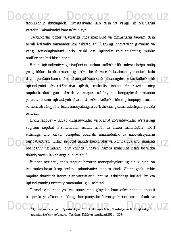 8tadbirkorlik   shuningdek,   investitsiyalar   jalb   etish   va   yangi   ish   o‘rinlarini
yaratish imkoniyatini ham ta’minlaydi.
Tadbirkorlar   bozor   talablariga   mos   mahsulot   va   xizmatlarni   taqdim   etish
orqali   iqtisodiy   samaradorlikni   oshiradilar.   Ularning   innovatsion   g‘oyalari   va
yangi   texnologiyalarni   joriy   etishi   esa   iqtisodiy   rivojlanishning   muhim
omillaridan biri hisoblanadi.
Bozor   iqtisodiyotining   rivojlanishi   uchun   tadbirkorlik   subyektlariga   soliq
yengilliklari,   kredit   resurslariga   erkin   kirish   va   infratuzilmani   yaxshilash   kabi
davlat yordami ham muhim ahamiyat kasb etadi. Shuningdek, erkin tadbirkorlik
iqtisodiyotni   diversifikatsiya   qilish,   mahalliy   ishlab   chiqaruvchilarning
raqobatbardoshligini   oshirish   va   eksport   salohiyatini   kengaytirish   imkonini
yaratadi.   Bozor   iqtisodiyoti   sharoitida   erkin   tadbirkorlikning   huquqiy   asoslari
va normativ hujjatlar bilan himoyalangan bo‘lishi uning samaradorligini yanada
oshiradi.
Erkin   raqobat   –   ishlab   chiqaruvchilar   va   xizmat   ko‘rsatuvchilar   o‘rtasidagi
sog‘lom   raqobat   iste’molchilar   uchun   sifatli   va   arzon   mahsulotlar   taklif
etilishiga   olib   keladi.   Raqobat   bozorda   samaradorlik   va   innovatsiyalarni
rag‘batlantiradi.   Erkin   raqobat   muhiti   korxonalar   va   kompaniyalarni   samarali
boshqaruv   tizimlarini   joriy   etishga   undaydi   hamda   mahsulot   sifati   bo‘yicha
doimiy yaxshilanishlarga olib keladi. 2
Bundan   tashqari,   erkin   raqobat   bozorda   monopoliyalarning   oldini   oladi   va
iste’molchilarga   keng   tanlov   imkoniyatini   taqdim   etadi.   Shuningdek,   erkin
raqobat   sharoitida   korxonalar   xarajatlarini   optimallashtirishga   intiladi,   bu   esa
iqtisodiyotning umumiy samaradorligini oshiradi.
Texnologik   taraqqiyot   va   innovatsion   g‘oyalar   ham   erkin   raqobat   muhiti
natijasida   jadallashadi.   Yangi   kompaniyalar   bozorga   kirishi   osonlashadi   va
2
  Iqtisodiyot nazariyasi. Egamberdiyev F.T., Abdullayev S.A., Mambetjanov K.K. Iqtisodiyot
nazariyasi: o’quv qo’llanma,_Toshkent:Tafakkur tomchilari,2021.-420 b 