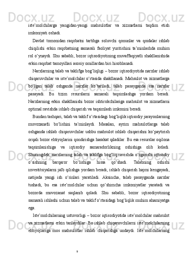 9iste’molchilarga   yangidan-yangi   mahsulotlar   va   xizmatlarni   taqdim   etish
imkoniyati oshadi.
Davlat   tomonidan   raqobatni   tartibga   soluvchi   qonunlar   va   qoidalar   ishlab
chiqilishi   erkin   raqobatning   samarali   faoliyat   yuritishini   ta’minlashda   muhim
rol o‘ynaydi. Shu sababli, bozor iqtisodiyotining muvaffaqiyatli shakllanishida
erkin raqobat tamoyillari asosiy omillardan biri hisoblanadi.
Narxlarning talab va taklifga bog‘liqligi – bozor iqtisodiyotida narxlar ishlab
chiqaruvchilar va iste’molchilar o‘rtasida shakllanadi. Mahsulot va xizmatlarga
bo‘lgan   talab   oshganda   narxlar   ko‘tariladi,   talab   pasayganda   esa   narxlar
pasayadi.   Bu   tizim   resurslarni   samarali   taqsimlashga   yordam   beradi.
Narxlarning  erkin  shakllanishi  bozor   ishtirokchilariga  mahsulot   va xizmatlarni
optimal ravishda ishlab chiqarish va taqsimlash imkonini beradi.
Bundan tashqari, talab va taklif o‘rtasidagi bog‘liqlik iqtisodiy jarayonlarning
muvozanatli   bo‘lishini   ta’minlaydi.   Masalan,   ayrim   mahsulotlarga   talab
oshganda  ishlab  chiqaruvchilar  ushbu  mahsulot  ishlab  chiqarishni   ko‘paytirish
orqali bozor ehtiyojlarini qondirishga harakat qiladilar. Bu esa resurslar oqilona
taqsimlanishiga   va   iqtisodiy   samaradorlikning   oshishiga   olib   keladi.
Shuningdek, narxlarning talab va taklifga bog‘liq ravishda o‘zgarishi  iqtisodiy
o‘sishning   barqaror   bo‘lishiga   hissa   qo‘shadi.   Talabning   oshishi
investitsiyalarni jalb qilishga yordam beradi, ishlab chiqarish hajmi kengayadi,
natijada   yangi   ish   o‘rinlari   yaratiladi.   Aksincha,   talab   pasayganda   narxlar
tushadi,   bu   esa   iste’molchilar   uchun   qo‘shimcha   imkoniyatlar   yaratadi   va
bozorda   muvozanat   saqlanib   qoladi.   Shu   sababli,   bozor   iqtisodiyotining
samarali ishlashi uchun talab va taklif o‘rtasidagi bog‘liqlik muhim ahamiyatga
ega.
Iste’molchilarning ustuvorligi – bozor iqtisodiyotida iste’molchilar mahsulot
va   xizmatlarni   erkin   tanlaydilar.   Bu   ishlab   chiqaruvchilarni   iste’molchilarning
ehtiyojlariga   mos   mahsulotlar   ishlab   chiqarishga   undaydi.   Iste’molchilarning 