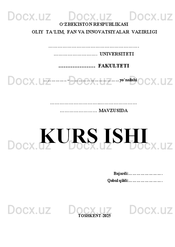                                                       
              O‘ZBEKISTON RESPUBLIKASI 
 OLIY  TA’LIM,  FAN VA INNOVATSIYALAR  VAZIRLIGI
  
………………………………………………….
……………………….  UNIVERSITETI
…………………  FAKULTETI
             
                  …………….. – ………………………………yo’nalishi
…………………………..……………………
…………………… MAVZUSIDA
KURS ISHI
                                                
Bajardi:…………………….
Qabul qildi:…………………….
  TOSHKENT-2025 