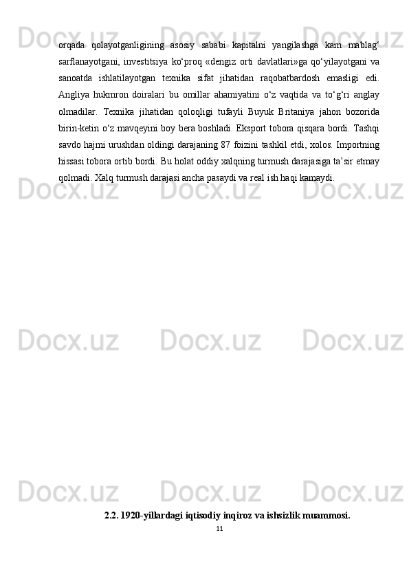 orqada   qolayotganligining   asosiy   sababi   kapitalni   yangilashga   kam   mablag‘
sarflanayotgani,   investitsiya   ko‘proq   «dengiz   orti   davlatlari»ga   qo‘yilayotgani   va
sanoatda   ishlatilayotgan   texnika   sifat   jihatidan   raqobatbardosh   emasligi   edi.
Angliya   hukmron   doiralari   bu   omillar   ahamiyatini   o‘z   vaqtida   va   to‘g‘ri   anglay
olmadilar.   Texnika   jihatidan   qoloqligi   tufayli   Buyuk   Britaniya   jahon   bozorida
birin-ketin o‘z mavqeyini boy bera boshladi. Eksport tobora qisqara bordi. Tashqi
savdo hajmi urushdan oldingi darajaning 87 foizini tashkil etdi, xolos. Importning
hissasi tobora ortib bordi. Bu holat oddiy xalqning turmush darajasiga ta’sir etmay
qolmadi. Xalq turmush darajasi ancha pasaydi va real ish haqi kamaydi.  
            
          
            
           
                   2.2. 1920-yillardagi iqtisodiy inqiroz va ishsizlik muammosi.
11 