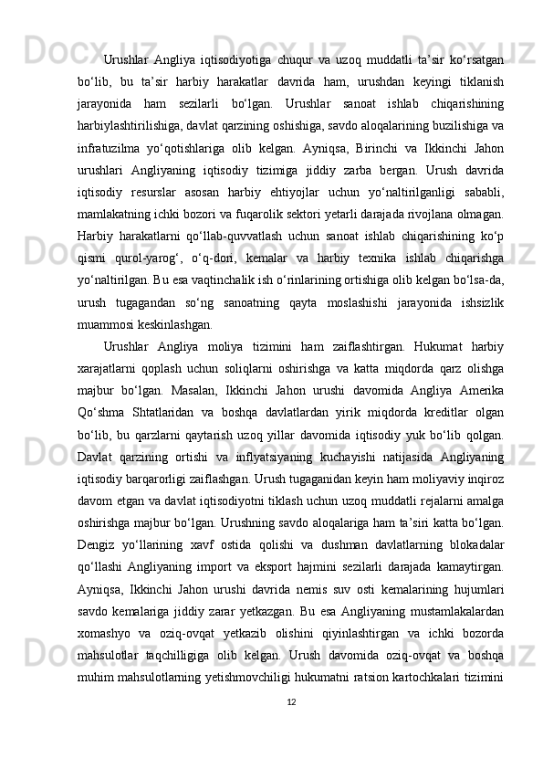 Urushlar   Angliya   iqtisodiyotiga   chuqur   va   uzoq   muddatli   ta’sir   ko‘rsatgan
bo‘lib,   bu   ta’sir   harbiy   harakatlar   davrida   ham,   urushdan   keyingi   tiklanish
jarayonida   ham   sezilarli   bo‘lgan.   Urushlar   sanoat   ishlab   chiqarishining
harbiylashtirilishiga, davlat qarzining oshishiga, savdo aloqalarining buzilishiga va
infratuzilma   yo‘qotishlariga   olib   kelgan.   Ayniqsa,   Birinchi   va   Ikkinchi   Jahon
urushlari   Angliyaning   iqtisodiy   tizimiga   jiddiy   zarba   bergan.   Urush   davrida
iqtisodiy   resurslar   asosan   harbiy   ehtiyojlar   uchun   yo‘naltirilganligi   sababli,
mamlakatning ichki bozori va fuqarolik sektori yetarli darajada rivojlana olmagan.
Harbiy   harakatlarni   qo‘llab-quvvatlash   uchun   sanoat   ishlab   chiqarishining   ko‘p
qismi   qurol-yarog‘,   o‘q-dori,   kemalar   va   harbiy   texnika   ishlab   chiqarishga
yo‘naltirilgan. Bu esa vaqtinchalik ish o‘rinlarining ortishiga olib kelgan bo‘lsa-da,
urush   tugagandan   so‘ng   sanoatning   qayta   moslashishi   jarayonida   ishsizlik
muammosi keskinlashgan.
Urushlar   Angliya   moliya   tizimini   ham   zaiflashtirgan.   Hukumat   harbiy
xarajatlarni   qoplash   uchun   soliqlarni   oshirishga   va   katta   miqdorda   qarz   olishga
majbur   bo‘lgan.   Masalan,   Ikkinchi   Jahon   urushi   davomida   Angliya   Amerika
Qo‘shma   Shtatlaridan   va   boshqa   davlatlardan   yirik   miqdorda   kreditlar   olgan
bo‘lib,   bu   qarzlarni   qaytarish   uzoq   yillar   davomida   iqtisodiy   yuk   bo‘lib   qolgan.
Davlat   qarzining   ortishi   va   inflyatsiyaning   kuchayishi   natijasida   Angliyaning
iqtisodiy barqarorligi zaiflashgan. Urush tugaganidan keyin ham moliyaviy inqiroz
davom etgan va davlat iqtisodiyotni tiklash uchun uzoq muddatli rejalarni amalga
oshirishga majbur bo‘lgan. Urushning savdo aloqalariga ham ta’siri katta bo‘lgan.
Dengiz   yo‘llarining   xavf   ostida   qolishi   va   dushman   davlatlarning   blokadalar
qo‘llashi   Angliyaning   import   va   eksport   hajmini   sezilarli   darajada   kamaytirgan.
Ayniqsa,   Ikkinchi   Jahon   urushi   davrida   nemis   suv   osti   kemalarining   hujumlari
savdo   kemalariga   jiddiy   zarar   yetkazgan.   Bu   esa   Angliyaning   mustamlakalardan
xomashyo   va   oziq-ovqat   yetkazib   olishini   qiyinlashtirgan   va   ichki   bozorda
mahsulotlar   taqchilligiga   olib   kelgan.   Urush   davomida   oziq-ovqat   va   boshqa
muhim mahsulotlarning yetishmovchiligi hukumatni ratsion kartochkalari tizimini
12 