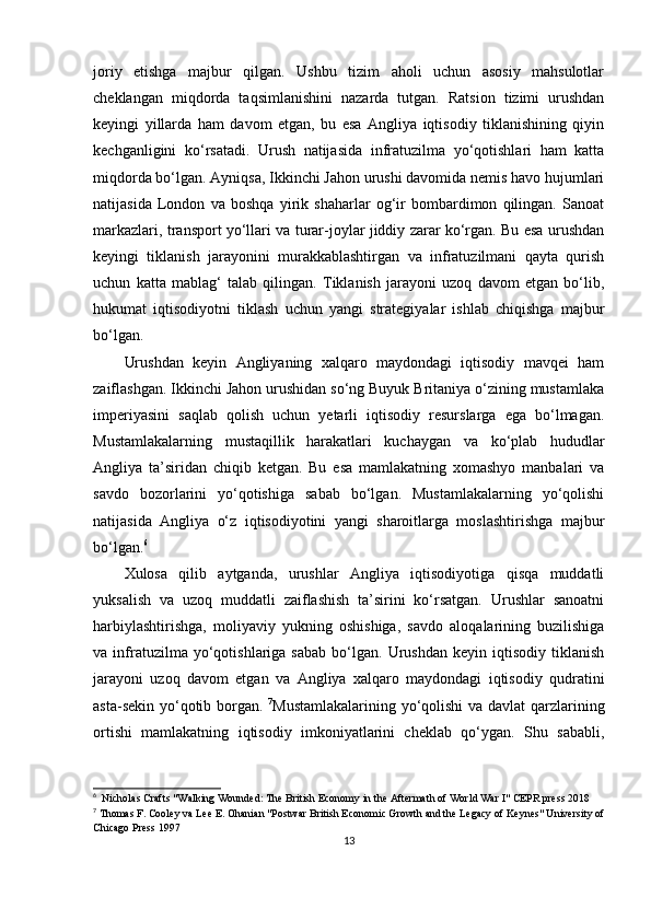 joriy   etishga   majbur   qilgan.   Ushbu   tizim   aholi   uchun   asosiy   mahsulotlar
cheklangan   miqdorda   taqsimlanishini   nazarda   tutgan.   Ratsion   tizimi   urushdan
keyingi   yillarda   ham   davom   etgan,   bu   esa   Angliya   iqtisodiy   tiklanishining   qiyin
kechganligini   ko‘rsatadi.   Urush   natijasida   infratuzilma   yo‘qotishlari   ham   katta
miqdorda bo‘lgan. Ayniqsa, Ikkinchi Jahon urushi davomida nemis havo hujumlari
natijasida   London   va   boshqa   yirik   shaharlar   og‘ir   bombardimon   qilingan.   Sanoat
markazlari, transport yo‘llari va turar-joylar jiddiy zarar ko‘rgan. Bu esa urushdan
keyingi   tiklanish   jarayonini   murakkablashtirgan   va   infratuzilmani   qayta   qurish
uchun   katta   mablag‘   talab   qilingan.   Tiklanish   jarayoni   uzoq   davom   etgan   bo‘lib,
hukumat   iqtisodiyotni   tiklash   uchun   yangi   strategiyalar   ishlab   chiqishga   majbur
bo‘lgan.
Urushdan   keyin   Angliyaning   xalqaro   maydondagi   iqtisodiy   mavqei   ham
zaiflashgan. Ikkinchi Jahon urushidan so‘ng Buyuk Britaniya o‘zining mustamlaka
imperiyasini   saqlab   qolish   uchun   yetarli   iqtisodiy   resurslarga   ega   bo‘lmagan.
Mustamlakalarning   mustaqillik   harakatlari   kuchaygan   va   ko‘plab   hududlar
Angliya   ta’siridan   chiqib   ketgan.   Bu   esa   mamlakatning   xomashyo   manbalari   va
savdo   bozorlarini   yo‘qotishiga   sabab   bo‘lgan.   Mustamlakalarning   yo‘qolishi
natijasida   Angliya   o‘z   iqtisodiyotini   yangi   sharoitlarga   moslashtirishga   majbur
bo‘lgan. 6
Xulosa   qilib   aytganda,   urushlar   Angliya   iqtisodiyotiga   qisqa   muddatli
yuksalish   va   uzoq   muddatli   zaiflashish   ta’sirini   ko‘rsatgan.   Urushlar   sanoatni
harbiylashtirishga,   moliyaviy   yukning   oshishiga,   savdo   aloqalarining   buzilishiga
va  infratuzilma  yo‘qotishlariga  sabab   bo‘lgan.   Urushdan   keyin  iqtisodiy   tiklanish
jarayoni   uzoq   davom   etgan   va   Angliya   xalqaro   maydondagi   iqtisodiy   qudratini
asta-sekin yo‘qotib borgan.   7
Mustamlakalarining yo‘qolishi  va davlat qarzlarining
ortishi   mamlakatning   iqtisodiy   imkoniyatlarini   cheklab   qo‘ygan.   Shu   sababli,
6
  Nicholas Crafts "Walking Wounded: The British Economy in the Aftermath of World War I" CEPR press 2018
7
 Thomas F. Cooley va Lee E. Ohanian "Postwar British Economic Growth and the Legacy of Keynes" University of
Chicago Press 1997
13 
