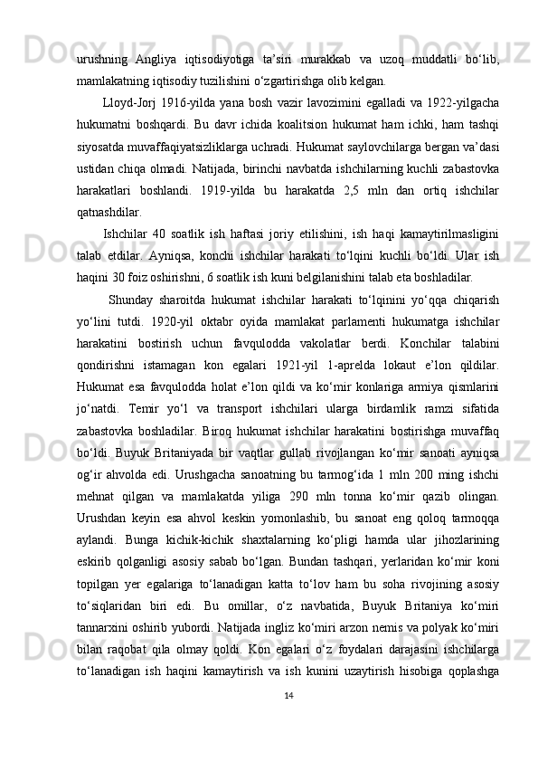 urushning   Angliya   iqtisodiyotiga   ta’siri   murakkab   va   uzoq   muddatli   bo‘lib,
mamlakatning iqtisodiy tuzilishini o‘zgartirishga olib kelgan. 
Lloyd-Jorj   1916-yilda   yana   bosh   vazir   lavozimini   egalladi   va   1922-yilgacha
hukumatni   boshqardi.   Bu   davr   ichida   koalitsion   hukumat   ham   ichki,   ham   tashqi
siyosatda muvaffaqiyatsizliklarga uchradi. Hukumat saylovchilarga bergan va’dasi
ustidan chiqa  olmadi. Natijada,  birinchi  navbatda  ishchilarning kuchli  zabastovka
harakatlari   boshlandi.   1919-yilda   bu   harakatda   2,5   mln   dan   ortiq   ishchilar
qatnashdilar. 
Ishchilar   40   soatlik   ish   haftasi   joriy   etilishini,   ish   haqi   kamaytirilmasligini
talab   etdilar.   Ayniqsa,   konchi   ishchilar   harakati   to‘lqini   kuchli   bo‘ldi.   Ular   ish
haqini 30 foiz oshirishni, 6 soatlik ish kuni belgilanishini talab eta boshladilar.
  Shunday   sharoitda   hukumat   ishchilar   harakati   to‘lqinini   yo‘qqa   chiqarish
yo‘lini   tutdi.   1920-yil   oktabr   oyida   mamlakat   parlamenti   hukumatga   ishchilar
harakatini   bostirish   uchun   favqulodda   vakolatlar   berdi.   Konchilar   talabini
qondirishni   istamagan   kon   egalari   1921-yil   1-aprelda   lokaut   e’lon   qildilar.
Hukumat   esa   favqulodda   holat   e’lon   qildi   va   ko‘mir   konlariga   armiya   qismlarini
jo‘natdi.   Temir   yo‘l   va   transport   ishchilari   ularga   birdamlik   ramzi   sifatida
zabastovka   boshladilar.   Biroq   hukumat   ishchilar   harakatini   bostirishga   muvaffaq
bo‘ldi.   Buyuk   Britaniyada   bir   vaqtlar   gullab   rivojlangan   ko‘mir   sanoati   ayniqsa
og‘ir   ahvolda   edi.   Urushgacha   sanoatning   bu   tarmog‘ida   1   mln   200   ming   ishchi
mehnat   qilgan   va   mamlakatda   yiliga   290   mln   tonna   ko‘mir   qazib   olingan.
Urushdan   keyin   esa   ahvol   keskin   yomonlashib,   bu   sanoat   eng   qoloq   tarmoqqa
aylandi.   Bunga   kichik-kichik   shaxtalarning   ko‘pligi   hamda   ular   jihozlarining
eskirib   qolganligi   asosiy   sabab   bo‘lgan.   Bundan   tashqari,   yerlaridan   ko‘mir   koni
topilgan   yer   egalariga   to‘lanadigan   katta   to‘lov   ham   bu   soha   rivojining   asosiy
to‘siqlaridan   biri   edi.   Bu   omillar,   o‘z   navbatida,   Buyuk   Britaniya   ko‘miri
tannarxini oshirib yubordi. Natijada ingliz ko‘miri arzon nemis va polyak ko‘miri
bilan   raqobat   qila   olmay   qoldi.   Kon   egalari   o‘z   foydalari   darajasini   ishchilarga
to‘lanadigan   ish   haqini   kamaytirish   va   ish   kunini   uzaytirish   hisobiga   qoplashga
14 
