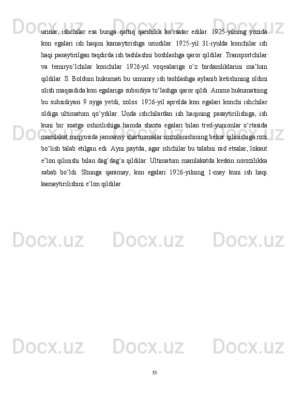 urinar,   ishchilar   esa   bunga   qattiq   qarshilik   ko‘rsatar   edilar.   1925-yilning   yozida
kon   egalari   ish   haqini   kamaytirishga   urindilar.   1925-yil   31-iyulda   konchilar   ish
haqi pasaytirilgan taqdirda ish tashlashni boshlashga qaror qildilar. Transportchilar
va   temiryo‘lchilar   konchilar   1926-yil   voqealariga   o‘z   birdamliklarini   ma’lum
qildilar. S. Bolduin hukumati bu umumiy ish tashlashga aylanib ketishining oldini
olish maqsadida kon egalariga subsidiya to‘lashga qaror qildi. Ammo hukumatning
bu   subsidiyasi   9   oyga   yetdi,   xolos.   1926-yil   aprelda   kon   egalari   konchi   ishchilar
oldiga   ultimatum   qo‘ydilar.   Unda   ishchilardan   ish   haqining   pasaytirilishiga,   ish
kuni   bir   soatga   oshirilishiga   hamda   shaxta   egalari   bilan   tred-yunionlar   o‘rtasida
mamlakat miqyosida jamoaviy shartnomalar imzolanishining bekor qilinishiga rozi
bo‘lish talab etilgan edi. Ayni paytda, agar ishchilar bu talabni rad etsalar, lokaut
e’lon qilinishi bilan dag‘dag‘a qildilar. Ultimatum mamlakatda keskin norozilikka
sabab   bo‘ldi.   Shunga   qaramay,   kon   egalari   1926-yilning   1-may   kuni   ish   haqi
kamaytirilishini e’lon qildilar.
                 
15 