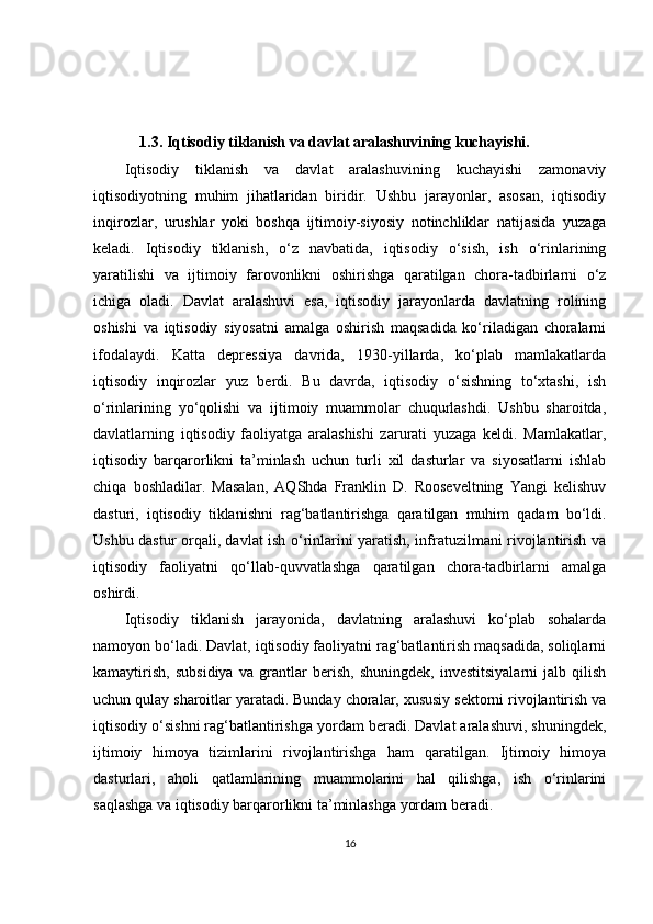                    
               
            1.3. Iqtisodiy tiklanish va davlat aralashuvining kuchayishi.
Iqtisodiy   tiklanish   va   davlat   aralashuvining   kuchayishi   zamonaviy
iqtisodiyotning   muhim   jihatlaridan   biridir.   Ushbu   jarayonlar,   asosan,   iqtisodiy
inqirozlar,   urushlar   yoki   boshqa   ijtimoiy-siyosiy   notinchliklar   natijasida   yuzaga
keladi.   Iqtisodiy   tiklanish,   o‘z   navbatida,   iqtisodiy   o‘sish,   ish   o‘rinlarining
yaratilishi   va   ijtimoiy   farovonlikni   oshirishga   qaratilgan   chora-tadbirlarni   o‘z
ichiga   oladi.   Davlat   aralashuvi   esa,   iqtisodiy   jarayonlarda   davlatning   rolining
oshishi   va   iqtisodiy   siyosatni   amalga   oshirish   maqsadida   ko‘riladigan   choralarni
ifodalaydi.   Katta   depressiya   davrida,   1930-yillarda,   ko‘plab   mamlakatlarda
iqtisodiy   inqirozlar   yuz   berdi.   Bu   davrda,   iqtisodiy   o‘sishning   to‘xtashi,   ish
o‘rinlarining   yo‘qolishi   va   ijtimoiy   muammolar   chuqurlashdi.   Ushbu   sharoitda,
davlatlarning   iqtisodiy   faoliyatga   aralashishi   zarurati   yuzaga   keldi.   Mamlakatlar,
iqtisodiy   barqarorlikni   ta’minlash   uchun   turli   xil   dasturlar   va   siyosatlarni   ishlab
chiqa   boshladilar.   Masalan,   AQShda   Franklin   D.   Rooseveltning   Yangi   kelishuv
dasturi,   iqtisodiy   tiklanishni   rag‘batlantirishga   qaratilgan   muhim   qadam   bo‘ldi.
Ushbu dastur orqali, davlat ish o‘rinlarini yaratish, infratuzilmani rivojlantirish va
iqtisodiy   faoliyatni   qo‘llab-quvvatlashga   qaratilgan   chora-tadbirlarni   amalga
oshirdi.
Iqtisodiy   tiklanish   jarayonida,   davlatning   aralashuvi   ko‘plab   sohalarda
namoyon bo‘ladi. Davlat, iqtisodiy faoliyatni rag‘batlantirish maqsadida, soliqlarni
kamaytirish,   subsidiya   va   grantlar   berish,   shuningdek,   investitsiyalarni   jalb   qilish
uchun qulay sharoitlar yaratadi. Bunday choralar, xususiy sektorni rivojlantirish va
iqtisodiy o‘sishni rag‘batlantirishga yordam beradi. Davlat aralashuvi, shuningdek,
ijtimoiy   himoya   tizimlarini   rivojlantirishga   ham   qaratilgan.   Ijtimoiy   himoya
dasturlari,   aholi   qatlamlarining   muammolarini   hal   qilishga,   ish   o‘rinlarini
saqlashga va iqtisodiy barqarorlikni ta’minlashga yordam beradi.
16 