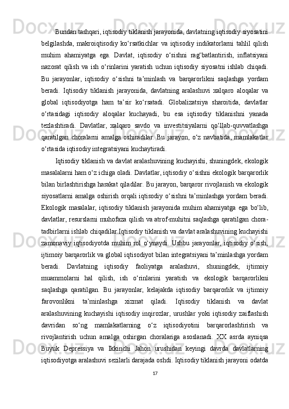 Bundan tashqari, iqtisodiy tiklanish jarayonida, davlatning iqtisodiy siyosatini
belgilashda,   makroiqtisodiy   ko‘rsatkichlar   va   iqtisodiy   indikatorlarni   tahlil   qilish
muhim   ahamiyatga   ega.   Davlat,   iqtisodiy   o‘sishni   rag‘batlantirish,   inflatsiyani
nazorat   qilish   va   ish   o‘rinlarini   yaratish   uchun   iqtisodiy   siyosatni   ishlab   chiqadi.
Bu   jarayonlar,   iqtisodiy   o‘sishni   ta’minlash   va   barqarorlikni   saqlashga   yordam
beradi.   Iqtisodiy   tiklanish   jarayonida,   davlatning   aralashuvi   xalqaro   aloqalar   va
global   iqtisodiyotga   ham   ta’sir   ko‘rsatadi.   Globalizatsiya   sharoitida,   davlatlar
o‘rtasidagi   iqtisodiy   aloqalar   kuchayadi,   bu   esa   iqtisodiy   tiklanishni   yanada
tezlashtiradi.   Davlatlar,   xalqaro   savdo   va   investitsiyalarni   qo‘llab-quvvatlashga
qaratilgan   choralarni   amalga   oshiradilar.   Bu   jarayon,   o‘z   navbatida,   mamlakatlar
o‘rtasida iqtisodiy integratsiyani kuchaytiradi.
Iqtisodiy tiklanish va davlat aralashuvining kuchayishi, shuningdek, ekologik
masalalarni ham o‘z ichiga oladi. Davlatlar, iqtisodiy o‘sishni ekologik barqarorlik
bilan birlashtirishga harakat qiladilar. Bu jarayon, barqaror rivojlanish va ekologik
siyosatlarni  amalga oshirish orqali  iqtisodiy o‘sishni  ta’minlashga yordam beradi.
Ekologik   masalalar,   iqtisodiy   tiklanish   jarayonida   muhim   ahamiyatga   ega   bo‘lib,
davlatlar, resurslarni muhofaza qilish va atrof-muhitni saqlashga qaratilgan chora-
tadbirlarni ishlab chiqadilar.Iqtisodiy tiklanish va davlat aralashuvining kuchayishi
zamonaviy   iqtisodiyotda   muhim   rol   o‘ynaydi.   Ushbu   jarayonlar,   iqtisodiy   o‘sish,
ijtimoiy barqarorlik va global iqtisodiyot bilan integratsiyani ta’minlashga yordam
beradi.   Davlatning   iqtisodiy   faoliyatga   aralashuvi,   shuningdek,   ijtimoiy
muammolarni   hal   qilish,   ish   o‘rinlarini   yaratish   va   ekologik   barqarorlikni
saqlashga   qaratilgan.   Bu   jarayonlar,   kelajakda   iqtisodiy   barqarorlik   va   ijtimoiy
farovonlikni   ta’minlashga   xizmat   qiladi.   Iqtisodiy   tiklanish   va   davlat
aralashuvining   kuchayishi   iqtisodiy   inqirozlar,   urushlar   yoki   iqtisodiy   zaiflashish
davridan   so‘ng   mamlakatlarning   o‘z   iqtisodiyotini   barqarorlashtirish   va
rivojlantirish   uchun   amalga   oshirgan   choralariga   asoslanadi.   XX   asrda   ayniqsa
Buyuk   Depressiya   va   Ikkinchi   Jahon   urushidan   keyingi   davrda   davlatlarning
iqtisodiyotga aralashuvi sezilarli darajada oshdi. Iqtisodiy tiklanish jarayoni odatda
17 