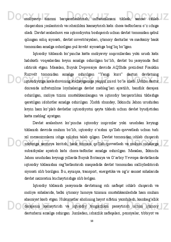 moliyaviy   tizimni   barqarorlashtirish,   infratuzilmani   tiklash,   sanoat   ishlab
chiqarishini jonlantirish va ishsizlikni kamaytirish kabi chora-tadbirlarni o‘z ichiga
oladi. Davlat aralashuvi esa iqtisodiyotni boshqarish uchun davlat tomonidan qabul
qilingan soliq siyosati, davlat investitsiyalari, ijtimoiy dasturlar va markaziy bank
tomonidan amalga oshirilgan pul-kredit siyosatiga bog‘liq bo‘lgan.
Iqtisodiy   tiklanish   ko‘pincha   katta   moliyaviy   inqirozlardan   yoki   urush   kabi
halokatli   voqealardan   keyin   amalga   oshirilgan   bo‘lib,   davlat   bu   jarayonda   faol
ishtirok   etgan.   Masalan,   Buyuk   Depressiya   davrida   AQShda   prezident   Franklin
Ruzvelt   tomonidan   amalga   oshirilgan   “Yangi   kurs”   dasturi   davlatning
iqtisodiyotga aralashuvining kuchayganiga yaqqol misol bo‘la oladi. Ushbu dastur
doirasida   infratuzilma   loyihalariga   davlat   mablag‘lari   ajratilib,   bandlik   darajasi
oshirilgan,   moliya   tizimi   mustahkamlangan   va   iqtisodiy   barqarorlikni   tiklashga
qaratilgan  islohotlar  amalga oshirilgan. Xuddi  shunday,  Ikkinchi  Jahon  urushidan
keyin   ham   ko‘plab   davlatlar   iqtisodiyotni   qayta   tiklash   uchun   davlat   byudjetidan
katta mablag‘ ajratgan.
Davlat   aralashuvi   ko‘pincha   iqtisodiy   inqirozlar   yoki   urushdan   keyingi
tiklanish   davrida   muhim   bo‘lib,   iqtisodiy   o‘sishni   qo‘llab-quvvatlash   uchun   turli
xil   mexanizmlarni   ishga   solishni   talab   qilgan.   Davlat   tomonidan   ishlab   chiqarish
sektoriga   sarmoya   kiritish,   bank   tizimini   qo‘llab-quvvatlash   va   muhim   sohalarga
subsidiyalar   ajratish   kabi   chora-tadbirlar   amalga   oshirilgan.   Masalan,   Ikkinchi
Jahon urushidan keyingi yillarda Buyuk Britaniya va G‘arbiy Yevropa davlatlarida
iqtisodiy   tiklanishni   rag‘batlantirish   maqsadida   davlat   tomonidan   milliylashtirish
siyosati olib borilgan. Bu, ayniqsa, transport, energetika va og‘ir sanoat sohalarida
davlat nazoratini kuchaytirishga olib kelgan.
Iqtisodiy   tiklanish   jarayonida   davlatning   roli   nafaqat   ishlab   chiqarish   va
moliya   sohalarida,   balki   ijtimoiy   himoya   tizimini   mustahkamlashda   ham   muhim
ahamiyat kasb etgan. Hukumatlar aholining hayot sifatini yaxshilash, kambag‘allik
darajasini   kamaytirish   va   iqtisodiy   tengsizlikni   pasaytirish   uchun   ijtimoiy
dasturlarni amalga oshirgan. Jumladan, ishsizlik nafaqalari, pensiyalar, tibbiyot va
18 