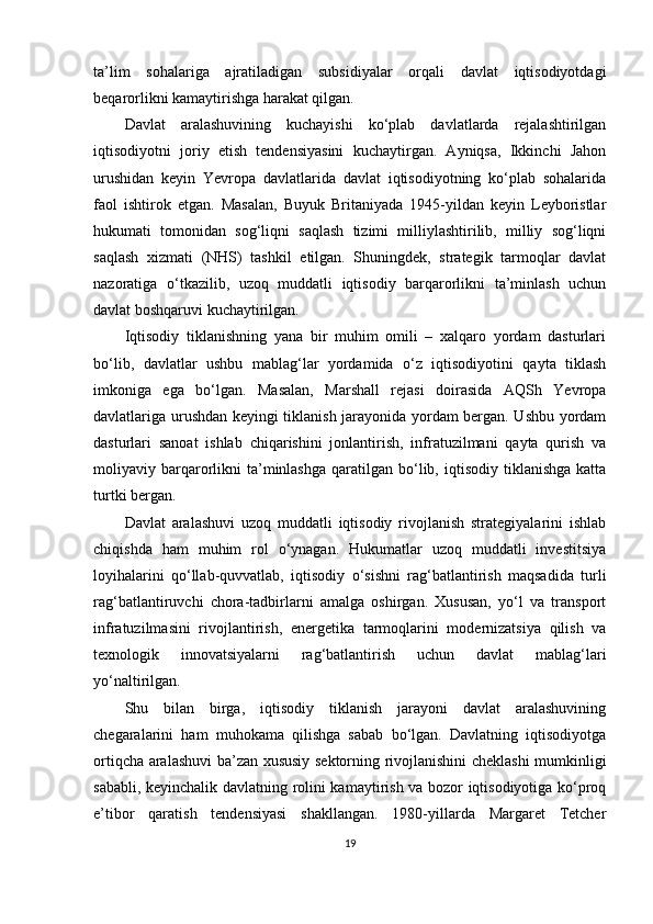 ta’lim   sohalariga   ajratiladigan   subsidiyalar   orqali   davlat   iqtisodiyotdagi
beqarorlikni kamaytirishga harakat qilgan.
Davlat   aralashuvining   kuchayishi   ko‘plab   davlatlarda   rejalashtirilgan
iqtisodiyotni   joriy   etish   tendensiyasini   kuchaytirgan.   Ayniqsa,   Ikkinchi   Jahon
urushidan   keyin   Yevropa   davlatlarida   davlat   iqtisodiyotning   ko‘plab   sohalarida
faol   ishtirok   etgan.   Masalan,   Buyuk   Britaniyada   1945-yildan   keyin   Leyboristlar
hukumati   tomonidan   sog‘liqni   saqlash   tizimi   milliylashtirilib,   milliy   sog‘liqni
saqlash   xizmati   (NHS)   tashkil   etilgan.   Shuningdek,   strategik   tarmoqlar   davlat
nazoratiga   o‘tkazilib,   uzoq   muddatli   iqtisodiy   barqarorlikni   ta’minlash   uchun
davlat boshqaruvi kuchaytirilgan.
Iqtisodiy   tiklanishning   yana   bir   muhim   omili   –   xalqaro   yordam   dasturlari
bo‘lib,   davlatlar   ushbu   mablag‘lar   yordamida   o‘z   iqtisodiyotini   qayta   tiklash
imkoniga   ega   bo‘lgan.   Masalan,   Marshall   rejasi   doirasida   AQSh   Yevropa
davlatlariga urushdan keyingi tiklanish jarayonida yordam bergan. Ushbu yordam
dasturlari   sanoat   ishlab   chiqarishini   jonlantirish,   infratuzilmani   qayta   qurish   va
moliyaviy  barqarorlikni  ta’minlashga   qaratilgan   bo‘lib,  iqtisodiy  tiklanishga   katta
turtki bergan.
Davlat   aralashuvi   uzoq   muddatli   iqtisodiy   rivojlanish   strategiyalarini   ishlab
chiqishda   ham   muhim   rol   o‘ynagan.   Hukumatlar   uzoq   muddatli   investitsiya
loyihalarini   qo‘llab-quvvatlab,   iqtisodiy   o‘sishni   rag‘batlantirish   maqsadida   turli
rag‘batlantiruvchi   chora-tadbirlarni   amalga   oshirgan.   Xususan,   yo‘l   va   transport
infratuzilmasini   rivojlantirish,   energetika   tarmoqlarini   modernizatsiya   qilish   va
texnologik   innovatsiyalarni   rag‘batlantirish   uchun   davlat   mablag‘lari
yo‘naltirilgan.
Shu   bilan   birga,   iqtisodiy   tiklanish   jarayoni   davlat   aralashuvining
chegaralarini   ham   muhokama   qilishga   sabab   bo‘lgan.   Davlatning   iqtisodiyotga
ortiqcha aralashuvi ba’zan xususiy sektorning rivojlanishini cheklashi mumkinligi
sababli, keyinchalik davlatning rolini kamaytirish va bozor iqtisodiyotiga ko‘proq
e’tibor   qaratish   tendensiyasi   shakllangan.   1980-yillarda   Margaret   Tetcher
19 