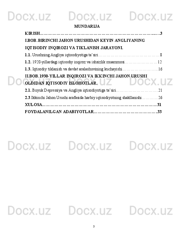                                                  MUNDARIJA
KIRISH………………………………………………………………………...…..3
I.BOB.   BIRINCHI JAHON URUSHIDAN KEYIN ANGLIYANING 
IQTISODIY INQIROZI VA TIKLANISH JARAYONI.
1.1.  Urushning Angliya iqtisodiyotiga ta’siri………………………………………8
1.2.  1920-yillardagi iqtisodiy inqiroz va ishsizlik muammosi……………………12
1.3.  Iqtisodiy tiklanish va davlat aralashuvining kuchayishi……………………...16
II.BOB.   1930-YILLAR INQIROZI VA IKKINCHI JAHON URUSHI 
OLDIDAN IQTISODIY ISLOHOTLAR.
2.1.  Buyuk Depressiya va Angliya iqtisodiyotiga ta’siri………………………….21
2.3 .Ikkinchi Jahon Urushi arafasida harbiy iqtisodiyotning shakllanishi…………26
XULOSA…………………………………………………………………………31
FOYDALANILGAN ADABIYOTLAR………………………………………..33
3 