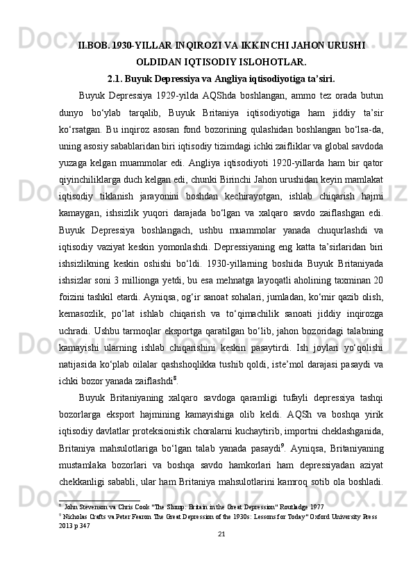 II.BOB.   1930-YILLAR INQIROZI VA IKKINCHI JAHON URUSHI
OLDIDAN IQTISODIY ISLOHOTLAR.
2.1. Buyuk Depressiya va Angliya iqtisodiyotiga ta’siri.
Buyuk   Depressiya   1929-yilda   AQShda   boshlangan,   ammo   tez   orada   butun
dunyo   bo‘ylab   tarqalib,   Buyuk   Britaniya   iqtisodiyotiga   ham   jiddiy   ta’sir
ko‘rsatgan.   Bu   inqiroz   asosan   fond   bozorining   qulashidan   boshlangan   bo‘lsa-da,
uning asosiy sabablaridan biri iqtisodiy tizimdagi ichki zaifliklar va global savdoda
yuzaga   kelgan   muammolar   edi.   Angliya   iqtisodiyoti   1920-yillarda   ham   bir   qator
qiyinchiliklarga duch kelgan edi, chunki Birinchi Jahon urushidan keyin mamlakat
iqtisodiy   tiklanish   jarayonini   boshdan   kechirayotgan,   ishlab   chiqarish   hajmi
kamaygan,   ishsizlik   yuqori   darajada   bo‘lgan   va   xalqaro   savdo   zaiflashgan   edi.
Buyuk   Depressiya   boshlangach,   ushbu   muammolar   yanada   chuqurlashdi   va
iqtisodiy   vaziyat   keskin   yomonlashdi.   Depressiyaning   eng   katta   ta’sirlaridan   biri
ishsizlikning   keskin   oshishi   bo‘ldi.   1930-yillarning   boshida   Buyuk   Britaniyada
ishsizlar soni 3 millionga yetdi, bu esa mehnatga layoqatli aholining taxminan 20
foizini tashkil etardi. Ayniqsa, og‘ir sanoat sohalari, jumladan, ko‘mir qazib olish,
kemasozlik,   po‘lat   ishlab   chiqarish   va   to‘qimachilik   sanoati   jiddiy   inqirozga
uchradi.   Ushbu   tarmoqlar   eksportga   qaratilgan   bo‘lib,   jahon   bozoridagi   talabning
kamayishi   ularning   ishlab   chiqarishini   keskin   pasaytirdi.   Ish   joylari   yo‘qolishi
natijasida ko‘plab oilalar qashshoqlikka tushib qoldi, iste’mol  darajasi  pasaydi  va
ichki bozor yanada zaiflashdi 8
.
Buyuk   Britaniyaning   xalqaro   savdoga   qaramligi   tufayli   depressiya   tashqi
bozorlarga   eksport   hajmining   kamayishiga   olib   keldi.   AQSh   va   boshqa   yirik
iqtisodiy davlatlar proteksionistik choralarni kuchaytirib, importni cheklashganida,
Britaniya   mahsulotlariga   bo‘lgan   talab   yanada   pasaydi 9
.   Ayniqsa,   Britaniyaning
mustamlaka   bozorlari   va   boshqa   savdo   hamkorlari   ham   depressiyadan   aziyat
chekkanligi sababli, ular ham Britaniya mahsulotlarini kamroq sotib ola boshladi.
8
  John Stevenson va Chris Cook "The Slump: Britain in the Great Depression" Routladge 1977
9
 Nicholas Crafts va Peter Fearon The Great Depression of the 1930s: Lessons for Today" Oxford University Press 
2013 p 347
21 