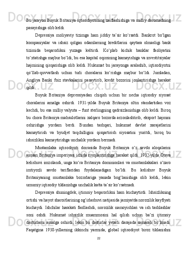 Bu jarayon Buyuk Britaniya iqtisodiyotining zaiflashishiga va milliy daromadning
pasayishiga olib keldi.
Depressiya   moliyaviy   tizimga   ham   jiddiy   ta’sir   ko‘rsatdi.   Bankrot   bo‘lgan
kompaniyalar   va   ishsiz   qolgan   odamlarning   kreditlarini   qaytara   olmasligi   bank
tizimida   beqarorlikni   yuzaga   keltirdi.   Ko‘plab   kichik   banklar   faoliyatini
to‘xtatishga majbur bo‘ldi, bu esa kapital oqimining kamayishiga va investitsiyalar
hajmining   qisqarishiga   olib   keldi.   Hukumat   bu   jarayonga   aralashib,   iqtisodiyotni
qo‘llab-quvvatlash   uchun   turli   choralarni   ko‘rishga   majbur   bo‘ldi.   Jumladan,
Angliya   Banki   foiz   stavkalarini   pasaytirib,   kredit   bozorini   jonlantirishga   harakat
qildi.
Buyuk   Britaniya   depressiyadan   chiqish   uchun   bir   necha   iqtisodiy   siyosat
choralarini   amalga   oshirdi.   1931-yilda   Buyuk   Britaniya   oltin   standartidan   voz
kechdi, bu esa milliy valyuta – funt sterlingning qadrsizlanishiga olib keldi. Biroq
bu chora Britaniya mahsulotlarini xalqaro bozorda arzonlashtirib, eksport hajmini
oshirishga   yordam   berdi.   Bundan   tashqari,   hukumat   davlat   xarajatlarini
kamaytirish   va   byudjet   taqchilligini   qisqartirish   siyosatini   yuritdi,   biroq   bu
ishsizlikni kamaytirishga unchalik yordam bermadi.
Mustamlaka   iqtisodiyoti   doirasida   Buyuk   Britaniya   o‘z   savdo   aloqalarini
asosan Britaniya imperiyasi ichida rivojlantirishga harakat qildi. 1932-yilda Otava
kelishuvi   imzolandi,  unga   ko‘ra   Britaniya  dominionlari   va   mustamlakalari   o‘zaro
imtiyozli   savdo   tariflaridan   foydalanadigan   bo‘ldi.   Bu   kelishuv   Buyuk
Britaniyaning   mustamlaka   bozorlariga   yanada   bog‘lanishiga   olib   keldi,   lekin
umumiy iqtisodiy tiklanishga unchalik katta ta’sir ko‘rsatmadi.
Depressiya   shuningdek,   ijtimoiy   beqarorlikni   ham   kuchaytirdi.   Ishsizlikning
ortishi va hayot sharoitlarining og‘irlashuvi natijasida jamiyatda norozilik kayfiyati
kuchaydi.   Ishchilar   harakati   faollashdi,   norozilik   namoyishlari   va   ish   tashlashlar
soni   oshdi.   Hukumat   ishsizlik   muammosini   hal   qilish   uchun   ba’zi   ijtimoiy
dasturlarni   amalga   oshirdi,   lekin   bu   dasturlar   yetarli   darajada   samarali   bo‘lmadi.
Faqatgina   1930-yillarning   ikkinchi   yarmida,   global   iqtisodiyot   biroz   tiklanishni
22 