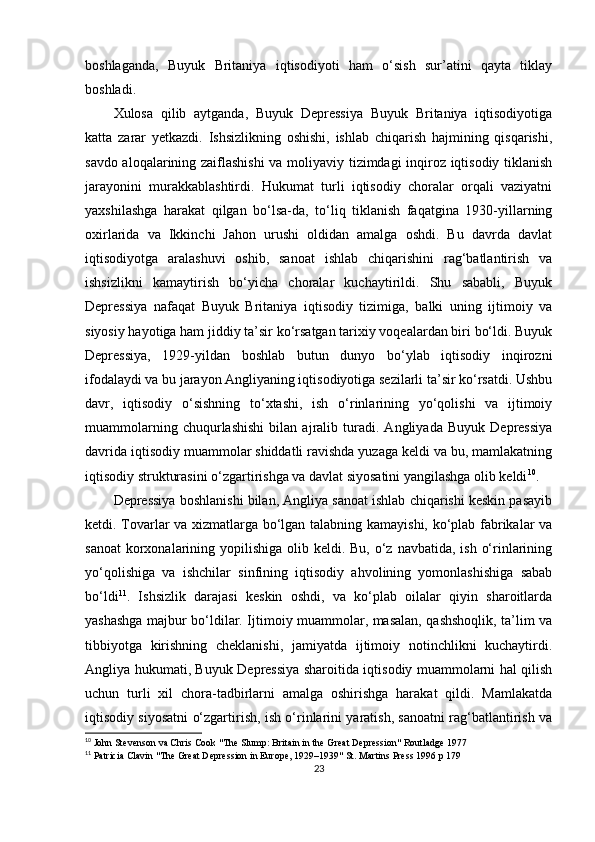 boshlaganda,   Buyuk   Britaniya   iqtisodiyoti   ham   o‘sish   sur’atini   qayta   tiklay
boshladi.
Xulosa   qilib   aytganda,   Buyuk   Depressiya   Buyuk   Britaniya   iqtisodiyotiga
katta   zarar   yetkazdi.   Ishsizlikning   oshishi,   ishlab   chiqarish   hajmining   qisqarishi,
savdo aloqalarining zaiflashishi  va moliyaviy tizimdagi inqiroz iqtisodiy tiklanish
jarayonini   murakkablashtirdi.   Hukumat   turli   iqtisodiy   choralar   orqali   vaziyatni
yaxshilashga   harakat   qilgan   bo‘lsa-da,   to‘liq   tiklanish   faqatgina   1930-yillarning
oxirlarida   va   Ikkinchi   Jahon   urushi   oldidan   amalga   oshdi.   Bu   davrda   davlat
iqtisodiyotga   aralashuvi   oshib,   sanoat   ishlab   chiqarishini   rag‘batlantirish   va
ishsizlikni   kamaytirish   bo‘yicha   choralar   kuchaytirildi.   Shu   sababli,   Buyuk
Depressiya   nafaqat   Buyuk   Britaniya   iqtisodiy   tizimiga,   balki   uning   ijtimoiy   va
siyosiy hayotiga ham jiddiy ta’sir ko‘rsatgan tarixiy voqealardan biri bo‘ldi. Buyuk
Depressiya,   1929-yildan   boshlab   butun   dunyo   bo‘ylab   iqtisodiy   inqirozni
ifodalaydi va bu jarayon Angliyaning iqtisodiyotiga sezilarli ta’sir ko‘rsatdi. Ushbu
davr,   iqtisodiy   o‘sishning   to‘xtashi,   ish   o‘rinlarining   yo‘qolishi   va   ijtimoiy
muammolarning   chuqurlashishi   bilan   ajralib   turadi.   Angliyada   Buyuk   Depressiya
davrida iqtisodiy muammolar shiddatli ravishda yuzaga keldi va bu, mamlakatning
iqtisodiy strukturasini o‘zgartirishga va davlat siyosatini yangilashga olib keldi 10
.
Depressiya boshlanishi bilan, Angliya sanoat ishlab chiqarishi keskin pasayib
ketdi. Tovarlar va xizmatlarga bo‘lgan talabning kamayishi, ko‘plab fabrikalar va
sanoat  korxonalarining yopilishiga olib keldi. Bu, o‘z navbatida, ish  o‘rinlarining
yo‘qolishiga   va   ishchilar   sinfining   iqtisodiy   ahvolining   yomonlashishiga   sabab
bo‘ldi 11
.   Ishsizlik   darajasi   keskin   oshdi,   va   ko‘plab   oilalar   qiyin   sharoitlarda
yashashga majbur bo‘ldilar. Ijtimoiy muammolar, masalan, qashshoqlik, ta’lim va
tibbiyotga   kirishning   cheklanishi,   jamiyatda   ijtimoiy   notinchlikni   kuchaytirdi.
Angliya hukumati, Buyuk Depressiya sharoitida iqtisodiy muammolarni hal qilish
uchun   turli   xil   chora-tadbirlarni   amalga   oshirishga   harakat   qildi.   Mamlakatda
iqtisodiy siyosatni o‘zgartirish, ish o‘rinlarini yaratish, sanoatni rag‘batlantirish va
10
 John Stevenson va Chris Cook "The Slump: Britain in the Great Depression" Routladge 1977
11
 Patricia Clavin "The Great Depression in Europe, 1929–1939" St. Martins Press 1996 p 179
23 