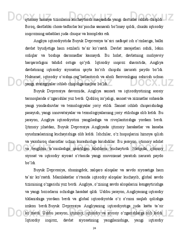 ijtimoiy himoya tizimlarini kuchaytirish maqsadida yangi dasturlar ishlab chiqildi.
Biroq, dastlabki chora-tadbirlar ko‘pincha samarali bo‘lmay qoldi, chunki iqtisodiy
inqirozning sabablari juda chuqur va kompleks edi.
Angliya iqtisodiyotida Buyuk Depressiya ta’siri nafaqat ish o‘rinlariga, balki
davlat   byudjetiga   ham   sezilarli   ta’sir   ko‘rsatdi.   Davlat   xarajatlari   oshdi,   lekin
soliqlar   va   boshqa   daromadlar   kamaydi.   Bu   holat,   davlatning   moliyaviy
barqarorligini   tahdid   ostiga   qo‘ydi.   Iqtisodiy   inqiroz   sharoitida,   Angliya
davlatining   iqtisodiy   siyosatini   qayta   ko‘rib   chiqishi   zarurati   paydo   bo‘ldi.
Hukumat,  iqtisodiy   o‘sishni   rag‘batlantirish   va  aholi   farovonligini   oshirish   uchun
yangi strategiyalar ishlab chiqishga majbur bo‘ldi.
Buyuk   Depressiya   davomida,   Angliya   sanoati   va   iqtisodiyotining   asosiy
tarmoqlarida o‘zgarishlar yuz berdi. Qishloq xo‘jaligi, sanoat va xizmatlar sohasida
yangi   yondashuvlar   va   texnologiyalar   joriy   etildi.   Sanoat   ishlab   chiqarishidagi
pasayish, yangi innovatsiyalar va texnologiyalarning joriy etilishiga olib keldi. Bu
jarayon,   Angliya   iqtisodiyotini   yangilashga   va   rivojlantirishga   yordam   berdi.
Ijtimoiy   jihatdan,   Buyuk   Depressiya   Angliyada   ijtimoiy   harakatlar   va   kasaba
uyushmalarining kuchayishiga olib keldi. Ishchilar, o‘z huquqlarini himoya qilish
va yaxshiroq sharoitlar uchun kurashishga kirishdilar. Bu jarayon, ijtimoiy adolat
va   tenglikni   ta’minlashga   qaratilgan   talablarni   kuchaytirdi.   Natijada,   ijtimoiy
siyosat   va   iqtisodiy   siyosat   o‘rtasida   yangi   muvozanat   yaratish   zarurati   paydo
bo‘ldi.
Buyuk   Depressiya,   shuningdek,   xalqaro   aloqalar   va   savdo   siyosatiga   ham
ta’sir   ko‘rsatdi.   Mamlakatlar   o‘rtasida   iqtisodiy   aloqalar   kuchayib,   global   savdo
tizimining o‘zgarishi yuz berdi. Angliya, o‘zining savdo aloqalarini kengaytirishga
va yangi  bozorlarni   ochishga  harakat   qildi.  Ushbu  jarayon, Angliyaning  iqtisodiy
tiklanishiga   yordam   berdi   va   global   iqtisodiyotda   o‘z   o‘rnini   saqlab   qolishga
imkon   berdi.Buyuk   Depressiya   Angliyaning   iqtisodiyotiga   juda   katta   ta’sir
ko‘rsatdi.   Ushbu   jarayon,   ijtimoiy,   iqtisodiy   va   siyosiy   o‘zgarishlarga   olib   keldi.
Iqtisodiy   inqiroz,   davlat   siyosatining   yangilanishiga,   yangi   iqtisodiy
24 