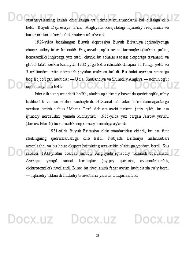 strategiyalarning   ishlab   chiqilishiga   va   ijtimoiy   muammolarni   hal   qilishga   olib
keldi.   Buyuk   Depressiya   ta’siri,   Angliyada   kelajakdagi   iqtisodiy   rivojlanish   va
barqarorlikni ta’minlashda muhim rol o‘ynadi.  
1929-yilda   boshlangan   Buyuk   depressiya   Buyuk   Britaniya   iqtisodiyotiga
chuqur salbiy ta’sir ko‘rsatdi. Eng avvalo, og‘ir sanoat tarmoqlari (ko‘mir, po‘lat,
kemasozlik) inqirozga yuz tutdi, chunki bu sohalar asosan eksportga tayanardi va
global talab keskin kamaydi. 1932-yilga kelib ishsizlik darajasi 20 foizga yetdi va
3   milliondan   ortiq   odam   ish   joyidan   mahrum   bo‘ldi.   Bu   holat   ayniqsa   sanoatga
bog‘liq bo‘lgan hududlar — Uels, Shotlandiya va Shimoliy Angliya — uchun og‘ir
oqibatlarga olib keldi.  
Ishsizlik uzoq muddatli bo‘lib, aholining ijtimoiy hayotida qashshoqlik, ruhiy
tushkunlik   va   norozilikni   kuchaytirdi.   Hukumat   ish   bilan   ta’minlanmaganlarga
yordam   berish   uchun   "Means   Test"   deb   ataluvchi   tizimni   joriy   qildi,   bu   esa
ijtimoiy   norozilikni   yanada   kuchaytirdi.   1936-yilda   yuz   bergan   Jarrow   yurishi
(Jarrow March) bu norozilikning ramziy timsoliga aylandi.
                      1931-yilda   Buyuk   Britaniya   oltin   standartidan   chiqdi,   bu   esa   funt
sterlingning   qadrsizlanishiga   olib   keldi.   Natijada   Britaniya   mahsulotlari
arzonlashdi va bu holat eksport hajmining asta-sekin o‘sishiga yordam berdi. Shu
sababli,   1933-yildan   boshlab   janubiy   Angliyada   iqtisodiy   tiklanish   boshlanadi.
Ayniqsa,   yengil   sanoat   tarmoqlari   (uy-joy   qurilishi,   avtomobilsozlik,
elektrotexnika)  rivojlandi. Biroq bu rivojlanish faqat  ayrim hududlarda ro‘y berdi
— iqtisodiy tiklanish hududiy tafovutlarni yanada chuqurlashtirdi.
         
25 