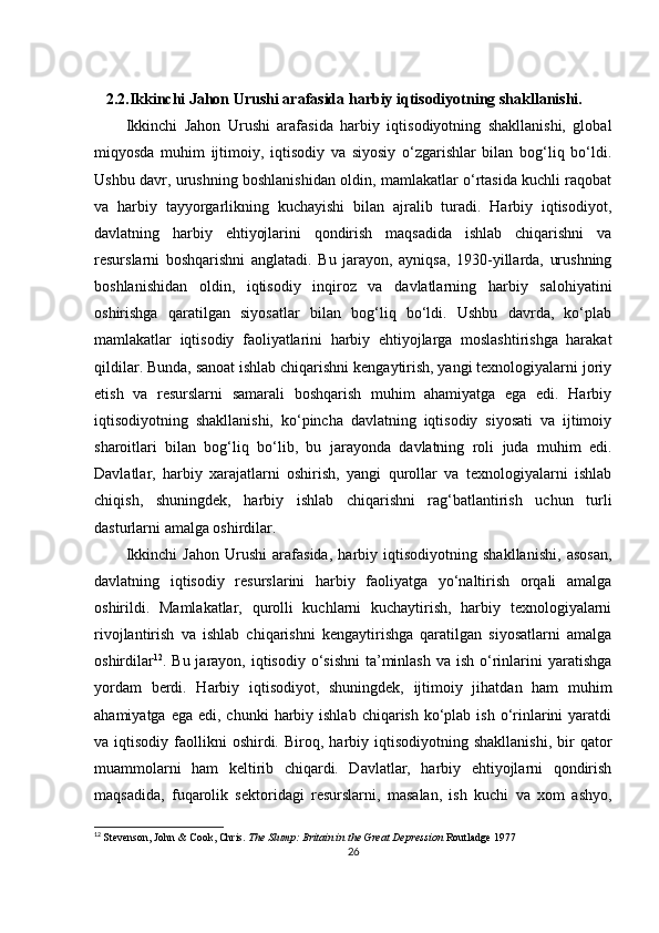    2.2.Ikkinchi Jahon Urushi arafasida harbiy iqtisodiyotning shakllanishi.
Ikkinchi   Jahon   Urushi   arafasida   harbiy   iqtisodiyotning   shakllanishi,   global
miqyosda   muhim   ijtimoiy,   iqtisodiy   va   siyosiy   o‘zgarishlar   bilan   bog‘liq   bo‘ldi.
Ushbu davr, urushning boshlanishidan oldin, mamlakatlar o‘rtasida kuchli raqobat
va   harbiy   tayyorgarlikning   kuchayishi   bilan   ajralib   turadi.   Harbiy   iqtisodiyot,
davlatning   harbiy   ehtiyojlarini   qondirish   maqsadida   ishlab   chiqarishni   va
resurslarni   boshqarishni   anglatadi.   Bu   jarayon,   ayniqsa,   1930-yillarda,   urushning
boshlanishidan   oldin,   iqtisodiy   inqiroz   va   davlatlarning   harbiy   salohiyatini
oshirishga   qaratilgan   siyosatlar   bilan   bog‘liq   bo‘ldi.   Ushbu   davrda,   ko‘plab
mamlakatlar   iqtisodiy   faoliyatlarini   harbiy   ehtiyojlarga   moslashtirishga   harakat
qildilar. Bunda, sanoat ishlab chiqarishni kengaytirish, yangi texnologiyalarni joriy
etish   va   resurslarni   samarali   boshqarish   muhim   ahamiyatga   ega   edi.   Harbiy
iqtisodiyotning   shakllanishi,   ko‘pincha   davlatning   iqtisodiy   siyosati   va   ijtimoiy
sharoitlari   bilan   bog‘liq   bo‘lib,   bu   jarayonda   davlatning   roli   juda   muhim   edi.
Davlatlar,   harbiy   xarajatlarni   oshirish,   yangi   qurollar   va   texnologiyalarni   ishlab
chiqish,   shuningdek,   harbiy   ishlab   chiqarishni   rag‘batlantirish   uchun   turli
dasturlarni amalga oshirdilar.
Ikkinchi   Jahon   Urushi   arafasida,   harbiy   iqtisodiyotning   shakllanishi,   asosan,
davlatning   iqtisodiy   resurslarini   harbiy   faoliyatga   yo‘naltirish   orqali   amalga
oshirildi.   Mamlakatlar,   qurolli   kuchlarni   kuchaytirish,   harbiy   texnologiyalarni
rivojlantirish   va   ishlab   chiqarishni   kengaytirishga   qaratilgan   siyosatlarni   amalga
oshirdilar 12
. Bu jarayon, iqtisodiy o‘sishni  ta’minlash  va ish o‘rinlarini  yaratishga
yordam   berdi.   Harbiy   iqtisodiyot,   shuningdek,   ijtimoiy   jihatdan   ham   muhim
ahamiyatga  ega  edi, chunki   harbiy  ishlab  chiqarish  ko‘plab  ish  o‘rinlarini   yaratdi
va  iqtisodiy  faollikni   oshirdi.  Biroq,  harbiy  iqtisodiyotning  shakllanishi,  bir   qator
muammolarni   ham   keltirib   chiqardi.   Davlatlar,   harbiy   ehtiyojlarni   qondirish
maqsadida,   fuqarolik   sektoridagi   resurslarni,   masalan,   ish   kuchi   va   xom   ashyo,
12
  Stevenson, John & Cook, Chris.   The Slump: Britain in the Great Depression  Routladge 1977
26 