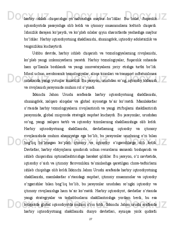 harbiy   ishlab   chiqarishga   yo‘naltirishga   majbur   bo‘ldilar.   Bu   holat,   fuqarolik
iqtisodiyotida   pasayishga   olib   keldi   va   ijtimoiy   muammolarni   keltirib   chiqardi.
Ishsizlik darajasi ko‘paydi, va ko‘plab oilalar qiyin sharoitlarda yashashga majbur
bo‘ldilar. Harbiy iqtisodiyotning shakllanishi, shuningdek, iqtisodiy adolatsizlik va
tengsizlikni kuchaytirdi.
Ushbu   davrda,   harbiy   ishlab   chiqarish   va   texnologiyalarning   rivojlanishi,
ko‘plab   yangi   imkoniyatlarni   yaratdi.   Harbiy   texnologiyalar,   fuqarolik   sohasida
ham   qo‘llanila   boshlandi   va   yangi   innovatsiyalarni   joriy   etishga   turtki   bo‘ldi.
Misol uchun, aerokosmik texnologiyalar, aloqa tizimlari va transport infratuzilmasi
sohalarida yangi yutuqlar kuzatildi. Bu jarayon, urushdan so‘ng, iqtisodiy tiklanish
va rivojlanish jarayonida muhim rol o‘ynadi.
Ikkinchi   Jahon   Urushi   arafasida   harbiy   iqtisodiyotning   shakllanishi,
shuningdek,   xalqaro   aloqalar   va   global   siyosatga   ta’sir   ko‘rsatdi.   Mamlakatlar
o‘rtasida   harbiy   texnologiyalarni   rivojlantirish   va   yangi   ittifoqlarni   shakllantirish
jarayonida,   global   miqyosda   strategik   raqobat   kuchaydi.   Bu   jarayonlar,   urushdan
so‘ng,   yangi   xalqaro   tartib   va   iqtisodiy   tizimlarning   shakllanishiga   olib   keldi.
Harbiy   iqtisodiyotning   shakllanishi,   davlatlarning   iqtisodiy   va   ijtimoiy
rivojlanishida   muhim   ahamiyatga   ega   bo‘lib,   bu   jarayonlar   urushning   o‘zi   bilan
bog‘liq   bo‘lmagan   ko‘plab   ijtimoiy   va   iqtisodiy   o‘zgarishlarga   olib   keldi.
Davlatlar,   harbiy   ehtiyojlarni   qondirish   uchun   resurslarni   samarali   boshqarish   va
ishlab   chiqarishni   optimallashtirishga   harakat   qildilar.   Bu   jarayon,   o‘z   navbatida,
iqtisodiy   o‘sish   va   ijtimoiy   farovonlikni   ta’minlashga   qaratilgan   chora-tadbirlarni
ishlab chiqishga olib keldi.Ikkinchi Jahon  Urushi  arafasida harbiy iqtisodiyotning
shakllanishi,   mamlakatlar   o‘rtasidagi   raqobat,   ijtimoiy   muammolar   va   iqtisodiy
o‘zgarishlar   bilan   bog‘liq   bo‘lib,   bu   jarayonlar   urushdan   so‘ngki   iqtisodiy   va
ijtimoiy   rivojlanishga   ham   ta’sir   ko‘rsatdi.   Harbiy   iqtisodiyot,   davlatlar   o‘rtasida
yangi   strategiyalar   va   tashabbuslarni   shakllantirishga   yordam   berdi,   bu   esa
kelajakda  global  iqtisodiyotda   muhim  o‘rin  tutdi.  Ikkinchi   Jahon  urushi  arafasida
harbiy   iqtisodiyotning   shakllanishi   dunyo   davlatlari,   ayniqsa   yirik   qudratli
27 