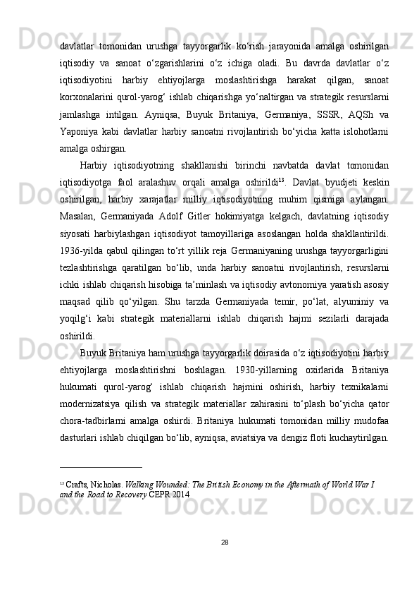 davlatlar   tomonidan   urushga   tayyorgarlik   ko‘rish   jarayonida   amalga   oshirilgan
iqtisodiy   va   sanoat   o‘zgarishlarini   o‘z   ichiga   oladi.   Bu   davrda   davlatlar   o‘z
iqtisodiyotini   harbiy   ehtiyojlarga   moslashtirishga   harakat   qilgan,   sanoat
korxonalarini   qurol-yarog‘  ishlab  chiqarishga  yo‘naltirgan  va  strategik resurslarni
jamlashga   intilgan.   Ayniqsa,   Buyuk   Britaniya,   Germaniya,   SSSR,   AQSh   va
Yaponiya   kabi   davlatlar   harbiy   sanoatni   rivojlantirish   bo‘yicha   katta   islohotlarni
amalga oshirgan.
Harbiy   iqtisodiyotning   shakllanishi   birinchi   navbatda   davlat   tomonidan
iqtisodiyotga   faol   aralashuv   orqali   amalga   oshirildi 13
.   Davlat   byudjeti   keskin
oshirilgan,   harbiy   xarajatlar   milliy   iqtisodiyotning   muhim   qismiga   aylangan.
Masalan,   Germaniyada   Adolf   Gitler   hokimiyatga   kelgach,   davlatning   iqtisodiy
siyosati   harbiylashgan   iqtisodiyot   tamoyillariga   asoslangan   holda   shakllantirildi.
1936-yilda   qabul   qilingan   to‘rt   yillik   reja   Germaniyaning   urushga   tayyorgarligini
tezlashtirishga   qaratilgan   bo‘lib,   unda   harbiy   sanoatni   rivojlantirish,   resurslarni
ichki ishlab chiqarish hisobiga ta’minlash va iqtisodiy avtonomiya yaratish asosiy
maqsad   qilib   qo‘yilgan.   Shu   tarzda   Germaniyada   temir,   po‘lat,   alyuminiy   va
yoqilg‘i   kabi   strategik   materiallarni   ishlab   chiqarish   hajmi   sezilarli   darajada
oshirildi.
Buyuk Britaniya ham urushga tayyorgarlik doirasida o‘z iqtisodiyotini harbiy
ehtiyojlarga   moslashtirishni   boshlagan.   1930-yillarning   oxirlarida   Britaniya
hukumati   qurol-yarog‘   ishlab   chiqarish   hajmini   oshirish,   harbiy   texnikalarni
modernizatsiya   qilish   va   strategik   materiallar   zahirasini   to‘plash   bo‘yicha   qator
chora-tadbirlarni   amalga   oshirdi.   Britaniya   hukumati   tomonidan   milliy   mudofaa
dasturlari ishlab chiqilgan bo‘lib, ayniqsa, aviatsiya va dengiz floti kuchaytirilgan.
13
  Crafts, Nicholas.   Walking Wounded: The British Economy in the Aftermath of World War I 
and the Road to Recovery  CEPR 2014
28 