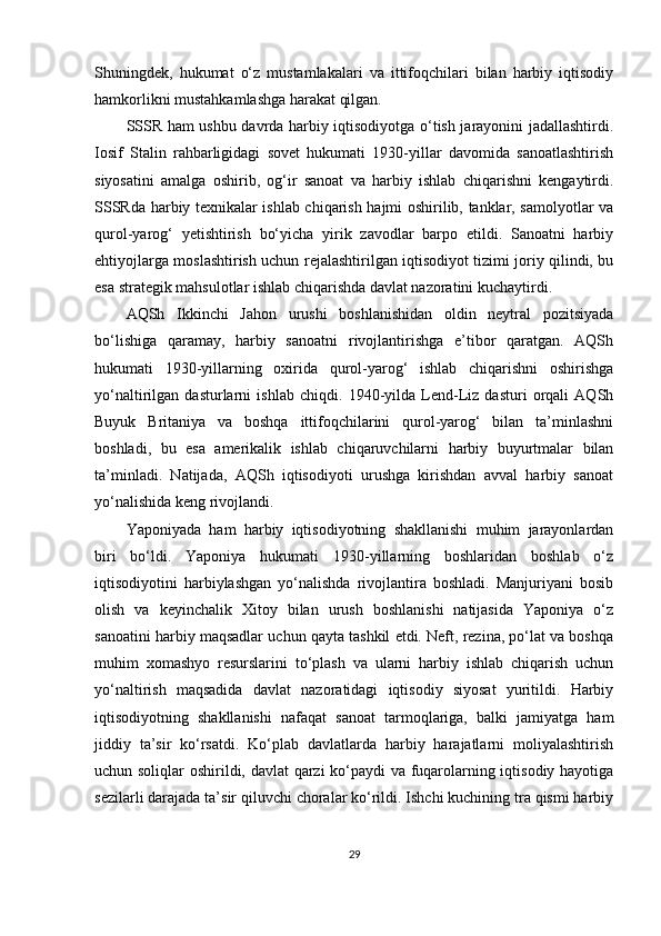 Shuningdek,   hukumat   o‘z   mustamlakalari   va   ittifoqchilari   bilan   harbiy   iqtisodiy
hamkorlikni mustahkamlashga harakat qilgan.
SSSR ham ushbu davrda harbiy iqtisodiyotga o‘tish jarayonini jadallashtirdi.
Iosif   Stalin   rahbarligidagi   sovet   hukumati   1930-yillar   davomida   sanoatlashtirish
siyosatini   amalga   oshirib,   og‘ir   sanoat   va   harbiy   ishlab   chiqarishni   kengaytirdi.
SSSRda harbiy texnikalar ishlab chiqarish hajmi oshirilib, tanklar, samolyotlar va
qurol-yarog‘   yetishtirish   bo‘yicha   yirik   zavodlar   barpo   etildi.   Sanoatni   harbiy
ehtiyojlarga moslashtirish uchun rejalashtirilgan iqtisodiyot tizimi joriy qilindi, bu
esa strategik mahsulotlar ishlab chiqarishda davlat nazoratini kuchaytirdi.
AQSh   Ikkinchi   Jahon   urushi   boshlanishidan   oldin   neytral   pozitsiyada
bo‘lishiga   qaramay,   harbiy   sanoatni   rivojlantirishga   e’tibor   qaratgan.   AQSh
hukumati   1930-yillarning   oxirida   qurol-yarog‘   ishlab   chiqarishni   oshirishga
yo‘naltirilgan   dasturlarni   ishlab   chiqdi.   1940-yilda   Lend-Liz   dasturi   orqali   AQSh
Buyuk   Britaniya   va   boshqa   ittifoqchilarini   qurol-yarog‘   bilan   ta’minlashni
boshladi,   bu   esa   amerikalik   ishlab   chiqaruvchilarni   harbiy   buyurtmalar   bilan
ta’minladi.   Natijada,   AQSh   iqtisodiyoti   urushga   kirishdan   avval   harbiy   sanoat
yo‘nalishida keng rivojlandi.
Yaponiyada   ham   harbiy   iqtisodiyotning   shakllanishi   muhim   jarayonlardan
biri   bo‘ldi.   Yaponiya   hukumati   1930-yillarning   boshlaridan   boshlab   o‘z
iqtisodiyotini   harbiylashgan   yo‘nalishda   rivojlantira   boshladi.   Manjuriyani   bosib
olish   va   keyinchalik   Xitoy   bilan   urush   boshlanishi   natijasida   Yaponiya   o‘z
sanoatini harbiy maqsadlar uchun qayta tashkil etdi. Neft, rezina, po‘lat va boshqa
muhim   xomashyo   resurslarini   to‘plash   va   ularni   harbiy   ishlab   chiqarish   uchun
yo‘naltirish   maqsadida   davlat   nazoratidagi   iqtisodiy   siyosat   yuritildi.   Harbiy
iqtisodiyotning   shakllanishi   nafaqat   sanoat   tarmoqlariga,   balki   jamiyatga   ham
jiddiy   ta’sir   ko‘rsatdi.   Ko‘plab   davlatlarda   harbiy   harajatlarni   moliyalashtirish
uchun soliqlar oshirildi, davlat qarzi ko‘paydi va fuqarolarning iqtisodiy hayotiga
sezilarli darajada ta’sir qiluvchi choralar ko‘rildi. Ishchi kuchining tra qismi harbiy
29 