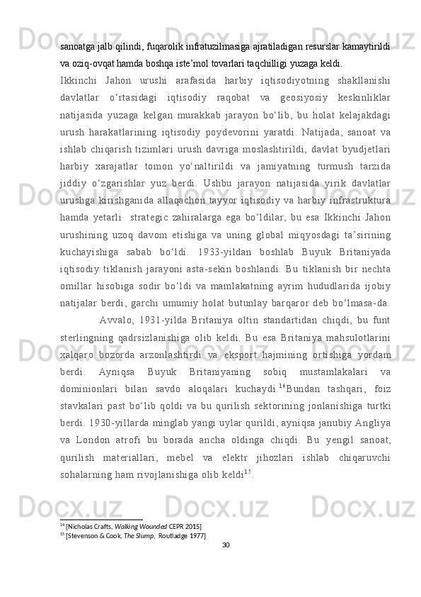 sanoatga jalb qilindi, fuqarolik infratuzilmasiga ajratiladigan resurslar kamaytirildi
va oziq-ovqat hamda boshqa iste’mol tovarlari taqchilligi yuzaga keldi.
I kk i n ch i   Ja ho n   ur u sh i   ar af as i d a   h ar bi y   i qt i s od i y ot ni ng   s ha kl l a ni sh i
da vl at l a r   o‘ r t as i d ag i   i qt i s od i y   r aq ob at   v a   g eo si yo si y   ke sk i n l i kl ar
na t i j a si da   y uz ag a   ke l g an   m ur a kk ab   j ar a yo n   b o‘ l i b ,   b u   h ol at   ke l a j a kd ag i
ur u sh   h ar ak at l a r i n i n g   i qt i s od i y   p oy de vor i n i   y ar a t d i .   Na t i j a da ,   sa no at   v a
i s hl ab   ch i q ar i s h   t i zi m l ar i   u r u sh   da vr i ga   m os l a sh t i r i l d i ,   da vl at   b yu dj et l ar i
ha r bi y   x ar aj at l a r   t o m o n   y o‘ n al t i r i l di   va   j a m i ya t n i n g   t ur m us h   t ar zi da
j i dd i y   o‘ z ga r i s hl ar   y uz   be r di .   U sh bu   j ar ay on   na t i j a si da   yi r i k   d av l a t l ar
ur u sh ga   ki r i s hg an i d a   al l a qa ch on   t a yy or   i q t i so di y   v a   har bi y   i nf r as t r uk t u r a
ha m d a   ye t ar l i     st r a t e gi c   za hi r al ar ga   eg a   bo‘ l d i l ar ,   bu   es a   I k ki nc hi   Ja ho n
ur u sh i n i n g   u zo q   da vo m   et i s hi ga   v a   un i n g   gl ob al   m i qy os da gi   t a’ s i r i n i n g
ku ch ay i s hi ga   sa ba b   bo ‘ l d i .   19 33- yi l d an   bo sh l a b   Bu yu k   Br i t an i y ad a
i q t i so di y   t i kl an i s h   j ar a yo ni   as t a - s ek i n   bo sh l a nd i .   Bu   t i kl an i s h   b i r   ne ch t a
om i l l ar   hi so bi ga   s od i r   bo‘ l d i   v a   m am l a ka t n i n g   a yr i m   h ud ud l a r i da   i j obi y
na t i j a l a r   b er d i ,   gar ch i   um u m i y   h ol at   bu t u nl ay   ba r q ar or   de b   bo‘ l m a sa - da .
                  Av va l o ,   1 93 1- yi l da   B r i t an i y a   ol t i n   st an da r t i d an   c hi qd i ,   bu   f un t
st er l i ng ni ng   qa dr s i z l a ni sh i g a   ol i b   k el di .   B u   es a   B r i t a ni ya   m a hs ul ot l a r i ni
xa l q ar o   bo zor da   ar z on l a sh t i r d i   va   ek sp or t   ha j m i n i n g   or t i s hi ga   yor da m
be r di .   A yn i q sa   B uy uk   B r i t a ni ya ni ng   so bi q   m u st am l a ka l a r i   v a
do m i ni onl ar i   bi l an   sa vd o   a l o qa l a r i   k uc ha yd i . 1 4
Bu nd an   t a sh qa r i ,   f o i z
st av ka l a r i   p as t   bo‘ l i b   q ol di   v a   bu   qur i l i s h   se kt or i n i n g   j onl an i s hi ga   t ur t k i
be r di .   19 30 - yi l l ar da   m i n gl a b   y an gi   u yl ar   qur i l di ,   ay ni qs a   j an ub i y   A ng l i ya
va   L o nd on   a t r of i   b u   bor ad a   a nc ha   ol d i n ga   ch i q di .   Bu   ye ng i l   s an oa t ,
qur i l i s h   m at er i al l a r i ,   m eb el   va   e l e kt r   j i h oz l a r i   i sh l a b   c hi qar uv ch i
so ha l a r n i n g  h am  r i vo j l an i s hi ga   ol i b  k el di 1 5
.
14
 [Nicholas Crafts,  Walking Wounded  CEPR 2015]
15
 [Stevenson & Cook,  The Slump ,  Routladge 1977]
30 