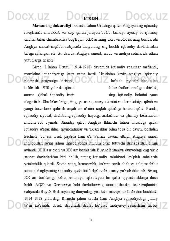 KIRISH
Mavzuning dolzarbligi :Ikkinchi Jahon Urushiga qadar Angliyaning iqtisodiy
rivojlanishi   murakkab   va   ko'p   qirrali   jarayon   bo'lib,   tarixiy,   siyosiy   va   ijtimoiy
omillar bilan chambarchas bog'liqdir. XIX asrning oxiri va XX asrning boshlarida
Angliya   sanoat   inqilobi   natijasida   dunyoning   eng   kuchli   iqtisodiy   davlatlaridan
biriga aylangan edi. Bu davrda, Angliya sanoat, savdo va moliya sohalarida ulkan
yutuqlarga erishdi.
Biroq,   I   Jahon   Urushi   (1914-1918)   davomida   iqtisodiy   resurslar   sarflandi,
mamlakat   iqtisodiyotiga   katta   zarba   berdi.   Urushdan   keyin   Angliya   iqtisodiy
tiklanish   jarayoniga   kirishdi,   ammo   bu   jarayon   ko'plab   qiyinchiliklar   bilan
to'ldirildi. 1920-yillarda iqtisodiy barqarorlikni tiklash harakatlari amalga oshirildi,
ammo   global   iqtisodiy   inqiroz   (1929)   Angliyaning   iqtisodiy   holatini   yana
o'zgartirdi. Shu bilan birga, Angliya o'z iqtisodiy tizimini modernizatsiya qilish va
yangi   bozorlarni   qidirish   orqali   o'z   o'rnini   saqlab   qolishga   harakat   qildi.   Bunda,
iqtisodiy   siyosat,   davlatning   iqtisodiy   hayotga   aralashuvi   va   ijtimoiy   kelishuvlar
muhim   rol   o'ynadi.   Shunday   qilib,   Angliya   Ikkinchi   Jahon   Urushiga   qadar
iqtisodiy   o'zgarishlar,   qiyinchiliklar   va   tiklanishlar   bilan   to'la   bir   davrni   boshdan
kechirdi,   bu   esa   urush   paytida   ham   o'z   ta'sirini   davom   ettirdi.   Angliya   sanoat
inqilobidan   so‘ng   jahon   iqtisodiyotida   muhim   o‘rin   tutuvchi   davlatlardan   biriga
aylandi. XIX asr oxiri va XX asr boshlarida Buyuk Britaniya dunyodagi eng yirik
sanoat   davlatlaridan   biri   bo‘lib,   uning   iqtisodiy   salohiyati   ko‘plab   sohalarda
yetakchilik   qilardi.   Savdo-sotiq,   kemasozlik,   ko‘mir   qazib   olish   va   to‘qimachilik
sanoati Angliyaning iqtisodiy qudratini belgilovchi asosiy yo‘nalishlar edi. Biroq,
XX   asr   boshlariga   kelib,   Britaniya   iqtisodiyoti   bir   qator   qiyinchiliklarga   duch
keldi.   AQSh   va   Germaniya   kabi   davlatlarning   sanoat   jihatdan   tez   rivojlanishi
natijasida Buyuk Britaniyaning dunyodagi yetakchi mavqei zaiflashishni boshladi.
1914–1918   yillardagi   Birinchi   jahon   urushi   ham   Angliya   iqtisodiyotiga   jiddiy
ta’sir   ko‘rsatdi.   Urush   davomida   davlat   ko‘plab   moliyaviy   resurslarni   harbiy
4 