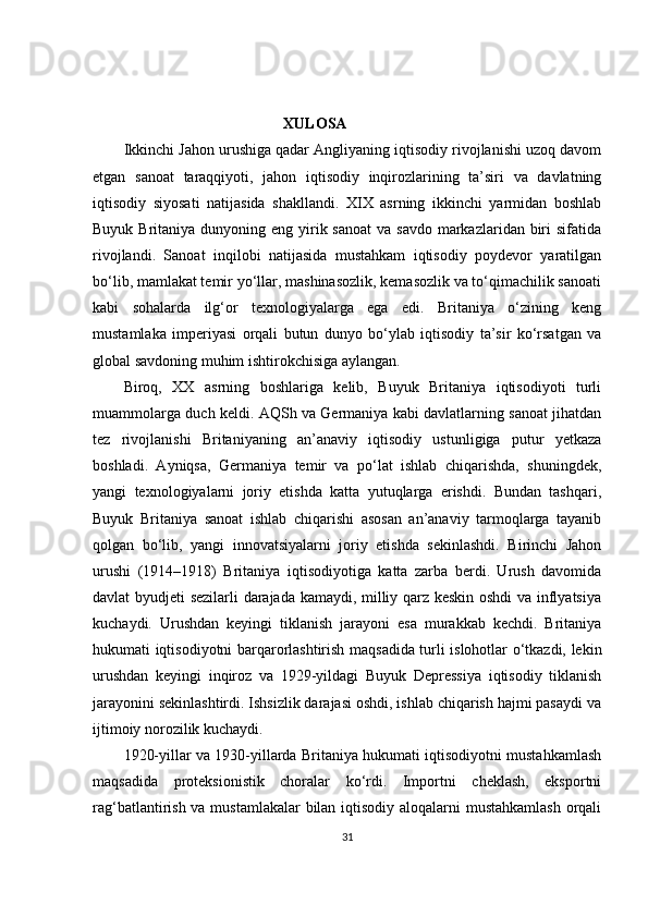                                                   XULOSA
Ikkinchi Jahon urushiga qadar Angliyaning iqtisodiy rivojlanishi uzoq davom
etgan   sanoat   taraqqiyoti,   jahon   iqtisodiy   inqirozlarining   ta’siri   va   davlatning
iqtisodiy   siyosati   natijasida   shakllandi.   XIX   asrning   ikkinchi   yarmidan   boshlab
Buyuk Britaniya dunyoning eng yirik sanoat  va savdo markazlaridan biri  sifatida
rivojlandi.   Sanoat   inqilobi   natijasida   mustahkam   iqtisodiy   poydevor   yaratilgan
bo‘lib, mamlakat temir yo‘llar, mashinasozlik, kemasozlik va to‘qimachilik sanoati
kabi   sohalarda   ilg‘or   texnologiyalarga   ega   edi.   Britaniya   o‘zining   keng
mustamlaka   imperiyasi   orqali   butun   dunyo   bo‘ylab   iqtisodiy   ta’sir   ko‘rsatgan   va
global savdoning muhim ishtirokchisiga aylangan.
Biroq,   XX   asrning   boshlariga   kelib,   Buyuk   Britaniya   iqtisodiyoti   turli
muammolarga duch keldi. AQSh va Germaniya kabi davlatlarning sanoat jihatdan
tez   rivojlanishi   Britaniyaning   an’anaviy   iqtisodiy   ustunligiga   putur   yetkaza
boshladi.   Ayniqsa,   Germaniya   temir   va   po‘lat   ishlab   chiqarishda,   shuningdek,
yangi   texnologiyalarni   joriy   etishda   katta   yutuqlarga   erishdi.   Bundan   tashqari,
Buyuk   Britaniya   sanoat   ishlab   chiqarishi   asosan   an’anaviy   tarmoqlarga   tayanib
qolgan   bo‘lib,   yangi   innovatsiyalarni   joriy   etishda   sekinlashdi.   Birinchi   Jahon
urushi   (1914–1918)   Britaniya   iqtisodiyotiga   katta   zarba   berdi.   Urush   davomida
davlat byudjeti sezilarli darajada kamaydi, milliy qarz keskin oshdi va inflyatsiya
kuchaydi.   Urushdan   keyingi   tiklanish   jarayoni   esa   murakkab   kechdi.   Britaniya
hukumati iqtisodiyotni barqarorlashtirish maqsadida turli islohotlar o‘tkazdi, lekin
urushdan   keyingi   inqiroz   va   1929-yildagi   Buyuk   Depressiya   iqtisodiy   tiklanish
jarayonini sekinlashtirdi. Ishsizlik darajasi oshdi, ishlab chiqarish hajmi pasaydi va
ijtimoiy norozilik kuchaydi.
1920-yillar va 1930-yillarda Britaniya hukumati iqtisodiyotni mustahkamlash
maqsadida   proteksionistik   choralar   ko‘rdi.   Importni   cheklash,   eksportni
rag‘batlantirish va mustamlakalar  bilan iqtisodiy aloqalarni mustahkamlash orqali
31 