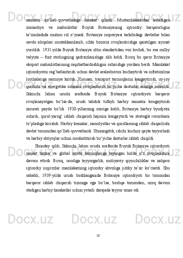 sanoatni   qo‘llab-quvvatlashga   harakat   qilindi.   Mustamlakalardan   keladigan
xomashyo   va   mahsulotlar   Buyuk   Britaniyaning   iqtisodiy   barqarorligini
ta’minlashda   muhim   rol   o‘ynadi.   Britaniya   imperiyasi   tarkibidagi   davlatlar   bilan
savdo   aloqalari   mustahkamlanib,   ichki   bozorni   rivojlantirishga   qaratilgan   siyosat
yuritildi. 1931-yilda Buyuk Britaniya oltin standartidan voz kechdi, bu esa milliy
valyuta   –   funt   sterlingning   qadrsizlanishiga   olib   keldi.   Biroq   bu   qaror   Britaniya
eksport mahsulotlarining raqobatbardoshligini oshirishga yordam berdi. Mamlakat
iqtisodiyotni rag‘batlantirish uchun davlat aralashuvini kuchaytirdi va infratuzilma
loyihalariga   sarmoya   kiritdi.   Xususan,   transport   tarmoqlarini   kengaytirish,   uy-joy
qurilishi   va   energetika   sohasini   rivojlantirish   bo‘yicha   dasturlar   amalga   oshirildi.
Ikkinchi   Jahon   urushi   arafasida   Buyuk   Britaniya   iqtisodiyoti   barqaror
rivojlanayotgan   bo‘lsa-da,   urush   tahdidi   tufayli   harbiy   sanoatni   kengaytirish
zarurati   paydo   bo‘ldi.   1930-yillarning   oxiriga   kelib,   Britaniya   harbiy   byudjetni
oshirdi,   qurol-yarog‘   ishlab   chiqarish   hajmini   kengaytirdi   va   strategik   resurslarni
to‘plashga kirishdi. Harbiy kemalar, samolyotlar va qurollarning ishlab chiqarilishi
davlat tomonidan qo‘llab-quvvatlandi. Shuningdek, ishchi kuchini qayta tayyorlash
va harbiy ehtiyojlar uchun moslashtirish bo‘yicha dasturlar ishlab chiqildi.
Shunday   qilib,   Ikkinchi   Jahon   urushi   arafasida   Buyuk   Britaniya   iqtisodiyoti
sanoat   bazasi   va   global   savdo   tarmoqlariga   tayangan   holda   o‘z   rivojlanishini
davom   ettirdi.   Biroq,   urushga   tayyorgarlik,   moliyaviy   qiyinchiliklar   va   xalqaro
iqtisodiy   inqirozlar   mamlakatning   iqtisodiy   ahvoliga   jiddiy   ta’sir   ko‘rsatdi.   Shu
sababli,   1939-yilda   urush   boshlanganida   Britaniya   iqtisodiyoti   bir   tomondan
barqaror   ishlab   chiqarish   tizimiga   ega   bo‘lsa,   boshqa   tomondan,   uzoq   davom
etadigan harbiy harakatlar uchun yetarli darajada tayyor emas edi.
32 
