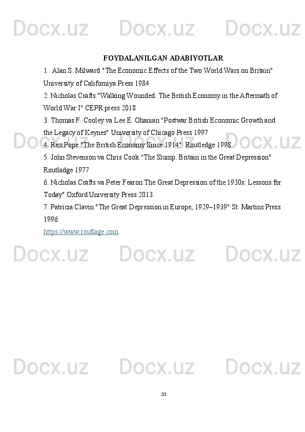 FOYDALANILGAN ADABIYOTLAR
1.    Alan S. Milward "The Economic Effects of the Two World Wars on Britain" 
University of Californiya Press 1984
2. Nicholas Crafts "Walking Wounded: The British Economy in the Aftermath of 
World War I" CEPR press 2018
3. Thomas F. Cooley va Lee E. Ohanian "Postwar British Economic Growth and 
the Legacy of Keynes" University of Chicago Press 1997
4. Rex Pope "The British Economy Since 1914"  Routledge 1998
5. John Stevenson va Chris Cook "The Slump: Britain in the Great Depression" 
Routladge 1977
6. Nicholas Crafts va Peter Fearon The Great Depression of the 1930s: Lessons for 
Today" Oxford University Press 2013
7. Patricia Clavin "The Great Depression in Europe, 1929–1939" St. Martins Press 
1996
https://www.routlage.com   
33 