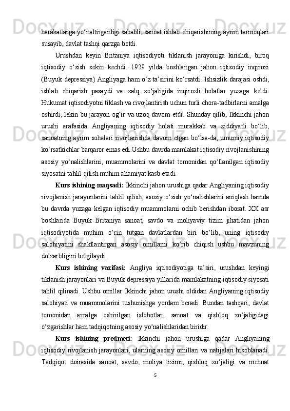 harakatlarga yo‘naltirganligi sababli, sanoat ishlab chiqarishining ayrim tarmoqlari
susayib, davlat tashqi qarzga botdi.
Urushdan   keyin   Britaniya   iqtisodiyoti   tiklanish   jarayoniga   kirishdi,   biroq
iqtisodiy   o‘sish   sekin   kechdi.   1929   yilda   boshlangan   jahon   iqtisodiy   inqirozi
(Buyuk depressiya) Angliyaga ham o‘z ta’sirini ko‘rsatdi. Ishsizlik darajasi oshdi,
ishlab   chiqarish   pasaydi   va   xalq   xo‘jaligida   inqirozli   holatlar   yuzaga   keldi.
Hukumat iqtisodiyotni tiklash va rivojlantirish uchun turli chora-tadbirlarni amalga
oshirdi, lekin bu jarayon og‘ir va uzoq davom etdi. Shunday qilib, Ikkinchi jahon
urushi   arafasida   Angliyaning   iqtisodiy   holati   murakkab   va   ziddiyatli   bo‘lib,
sanoatning ayrim sohalari rivojlanishda davom etgan bo‘lsa-da, umumiy iqtisodiy
ko‘rsatkichlar barqaror emas edi.Ushbu davrda mamlakat iqtisodiy rivojlanishining
asosiy   yo‘nalishlarini,   muammolarini   va   davlat   tomonidan   qo‘llanilgan   iqtisodiy
siyosatni tahlil qilish muhim ahamiyat kasb etadi.
Kurs ishining maqsadi:  Ikkinchi jahon urushiga qadar Angliyaning iqtisodiy
rivojlanish jarayonlarini tahlil qilish, asosiy  o‘sish  yo‘nalishlarini  aniqlash hamda
bu   davrda   yuzaga   kelgan   iqtisodiy   muammolarni   ochib   berishdan   iborat.   XX   asr
boshlarida   Buyuk   Britaniya   sanoat,   savdo   va   moliyaviy   tizim   jihatidan   jahon
iqtisodiyotida   muhim   o‘rin   tutgan   davlatlardan   biri   bo‘lib,   uning   iqtisodiy
salohiyatini   shakllantirgan   asosiy   omillarni   ko‘rib   chiqish   ushbu   mavzuning
dolzarbligini belgilaydi.
Kurs   ishining   vazifasi:   Angliya   iqtisodiyotiga   ta’siri,   urushdan   keyingi
tiklanish jarayonlari va Buyuk depressiya yillarida mamlakatning iqtisodiy siyosati
tahlil qilinadi. Ushbu omillar Ikkinchi jahon urushi oldidan Angliyaning iqtisodiy
salohiyati   va   muammolarini   tushunishga   yordam   beradi.   Bundan   tashqari,   davlat
tomonidan   amalga   oshirilgan   islohotlar,   sanoat   va   qishloq   xo‘jaligidagi
o‘zgarishlar ham tadqiqotning asosiy yo‘nalishlaridan biridir.
Kurs   ishining   predmeti:   Ikkinchi   jahon   urushiga   qadar   Angliyaning
iqtisodiy rivojlanish jarayonlari, ularning asosiy omillari va natijalari hisoblanadi.
Tadqiqot   doirasida   sanoat,   savdo,   moliya   tizimi,   qishloq   xo‘jaligi   va   mehnat
5 