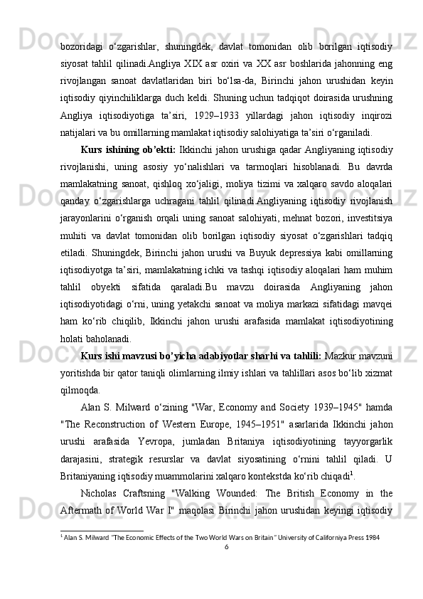 bozoridagi   o‘zgarishlar,   shuningdek,   davlat   tomonidan   olib   borilgan   iqtisodiy
siyosat   tahlil   qilinadi.Angliya   XIX   asr   oxiri   va   XX   asr   boshlarida   jahonning   eng
rivojlangan   sanoat   davlatlaridan   biri   bo‘lsa-da,   Birinchi   jahon   urushidan   keyin
iqtisodiy qiyinchiliklarga duch keldi. Shuning uchun tadqiqot doirasida urushning
Angliya   iqtisodiyotiga   ta’siri,   1929–1933   yillardagi   jahon   iqtisodiy   inqirozi
natijalari va bu omillarning mamlakat iqtisodiy salohiyatiga ta’siri o‘rganiladi.
Kurs ishining ob’ekti:   Ikkinchi jahon urushiga qadar Angliyaning iqtisodiy
rivojlanishi,   uning   asosiy   yo‘nalishlari   va   tarmoqlari   hisoblanadi.   Bu   davrda
mamlakatning   sanoat,   qishloq   xo‘jaligi,   moliya   tizimi   va   xalqaro   savdo   aloqalari
qanday   o‘zgarishlarga   uchragani   tahlil   qilinadi.Angliyaning   iqtisodiy   rivojlanish
jarayonlarini   o‘rganish   orqali   uning   sanoat   salohiyati,   mehnat   bozori,   investitsiya
muhiti   va   davlat   tomonidan   olib   borilgan   iqtisodiy   siyosat   o‘zgarishlari   tadqiq
etiladi.   Shuningdek,   Birinchi   jahon   urushi   va   Buyuk   depressiya   kabi   omillarning
iqtisodiyotga ta’siri, mamlakatning ichki va tashqi iqtisodiy aloqalari ham muhim
tahlil   obyekti   sifatida   qaraladi.Bu   mavzu   doirasida   Angliyaning   jahon
iqtisodiyotidagi o‘rni, uning yetakchi  sanoat  va moliya markazi sifatidagi  mavqei
ham   ko‘rib   chiqilib,   Ikkinchi   jahon   urushi   arafasida   mamlakat   iqtisodiyotining
holati baholanadi.
Kurs ishi mavzusi bo’yicha adabiyotlar sharhi va tahlili:  Mazkur mavzuni
yoritishda bir qator taniqli olimlarning ilmiy ishlari va tahlillari asos bo‘lib xizmat
qilmoqda.
Alan   S.   Milward   o‘zining   "War,   Economy   and   Society   1939–1945"   hamda
"The   Reconstruction   of   Western   Europe,   1945–1951"   asarlarida   Ikkinchi   jahon
urushi   arafasida   Yevropa,   jumladan   Britaniya   iqtisodiyotining   tayyorgarlik
darajasini,   strategik   resurslar   va   davlat   siyosatining   o‘rnini   tahlil   qiladi.   U
Britaniyaning iqtisodiy muammolarini xalqaro kontekstda ko‘rib chiqadi 1
.
Nicholas   Craftsning   "Walking   Wounded:   The   British   Economy   in   the
Aftermath   of   World   War   I"   maqolasi   Birinchi   jahon   urushidan   keyingi   iqtisodiy
1
 Alan S. Milward "The Economic Effects of the Two World Wars on Britain" University of Californiya Press 1984
6 