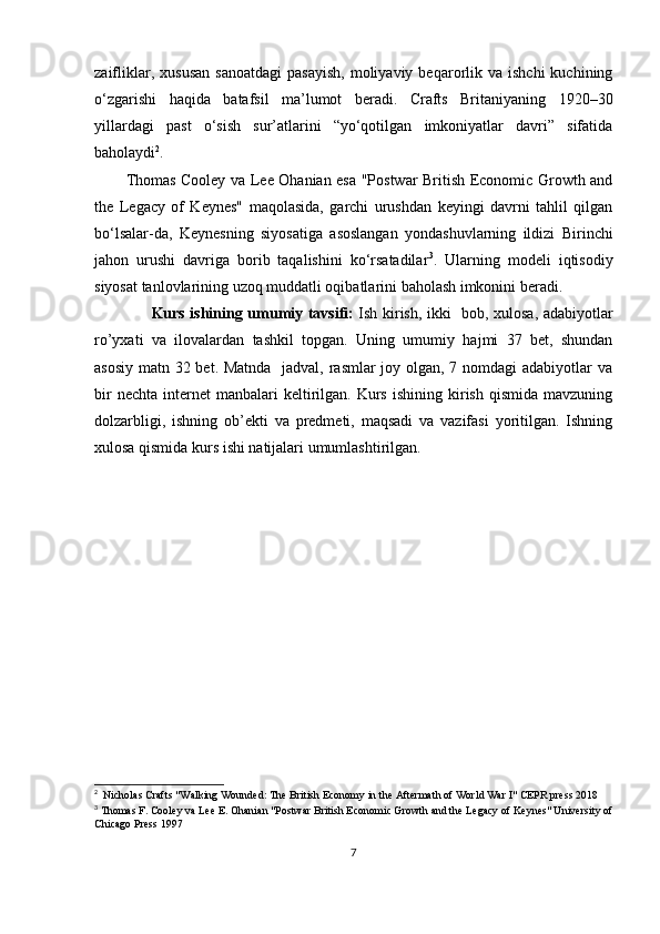 zaifliklar,  xususan  sanoatdagi  pasayish,  moliyaviy  beqarorlik  va  ishchi  kuchining
o‘zgarishi   haqida   batafsil   ma’lumot   beradi.   Crafts   Britaniyaning   1920–30
yillardagi   past   o‘sish   sur’atlarini   “yo‘qotilgan   imkoniyatlar   davri”   sifatida
baholaydi 2
.
Thomas Cooley va Lee Ohanian esa "Postwar British Economic Growth and
the   Legacy   of   Keynes"   maqolasida,   garchi   urushdan   keyingi   davrni   tahlil   qilgan
bo‘lsalar-da,   Keynesning   siyosatiga   asoslangan   yondashuvlarning   ildizi   Birinchi
jahon   urushi   davriga   borib   taqalishini   ko‘rsatadilar 3
.   Ularning   modeli   iqtisodiy
siyosat tanlovlarining uzoq muddatli oqibatlarini baholash imkonini beradi.
                        Kurs ishining umumiy tavsifi:   Ish kirish, ikki   bob, xulosa, adabiyotlar
ro’yxati   va   ilovalardan   tashkil   topgan.   Uning   umumiy   hajmi   37   bet,   shundan
asosiy matn 32 bet. Matnda   jadval, rasmlar joy olgan, 7 nomdagi adabiyotlar va
bir  nechta   internet  manbalari  keltirilgan.  Kurs   ishining  kirish  qismida  mavzuning
dolzarbligi,   ishning   ob’ekti   va   predmeti,   maqsadi   va   vazifasi   yoritilgan.   Ishning
xulosa qismida kurs ishi natijalari umumlashtirilgan.
2
  Nicholas Crafts "Walking Wounded: The British Economy in the Aftermath of World War I" CEPR press 2018
3
 Thomas F. Cooley va Lee E. Ohanian "Postwar British Economic Growth and the Legacy of Keynes" University of
Chicago Press 1997
7 