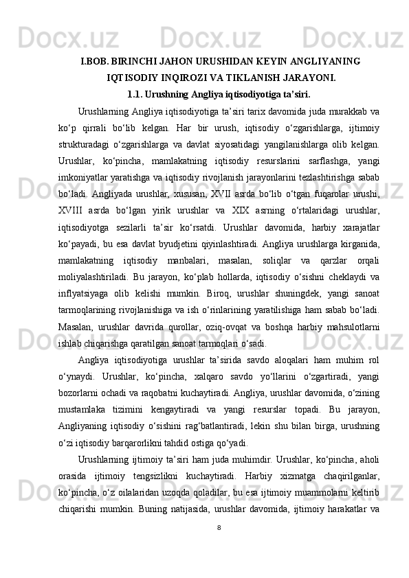           I.BOB.   BIRINCHI JAHON URUSHIDAN KEYIN ANGLIYANING
                    IQTISODIY INQIROZI VA TIKLANISH JARAYONI.
1.1. Urushning Angliya iqtisodiyotiga ta’siri.
Urushlarning Angliya iqtisodiyotiga ta’siri tarix davomida juda murakkab va
ko‘p   qirrali   bo‘lib   kelgan.   Har   bir   urush,   iqtisodiy   o‘zgarishlarga,   ijtimoiy
strukturadagi   o‘zgarishlarga   va   davlat   siyosatidagi   yangilanishlarga   olib   kelgan.
Urushlar,   ko‘pincha,   mamlakatning   iqtisodiy   resurslarini   sarflashga,   yangi
imkoniyatlar yaratishga va iqtisodiy rivojlanish jarayonlarini tezlashtirishga sabab
bo‘ladi.   Angliyada   urushlar,   xususan,   XVII   asrda   bo‘lib   o‘tgan   fuqarolar   urushi,
XVIII   asrda   bo‘lgan   yirik   urushlar   va   XIX   asrning   o‘rtalaridagi   urushlar,
iqtisodiyotga   sezilarli   ta’sir   ko‘rsatdi.   Urushlar   davomida,   harbiy   xarajatlar
ko‘payadi,   bu   esa   davlat   byudjetini   qiyinlashtiradi.  Angliya   urushlarga  kirganida,
mamlakatning   iqtisodiy   manbalari,   masalan,   soliqlar   va   qarzlar   orqali
moliyalashtiriladi.   Bu   jarayon,   ko‘plab   hollarda,   iqtisodiy   o‘sishni   cheklaydi   va
inflyatsiyaga   olib   kelishi   mumkin.   Biroq,   urushlar   shuningdek,   yangi   sanoat
tarmoqlarining rivojlanishiga va ish o‘rinlarining yaratilishiga ham  sabab bo‘ladi.
Masalan,   urushlar   davrida   qurollar,   oziq-ovqat   va   boshqa   harbiy   mahsulotlarni
ishlab chiqarishga qaratilgan sanoat tarmoqlari o‘sadi.
Angliya   iqtisodiyotiga   urushlar   ta’sirida   savdo   aloqalari   ham   muhim   rol
o‘ynaydi.   Urushlar,   ko‘pincha,   xalqaro   savdo   yo‘llarini   o‘zgartiradi,   yangi
bozorlarni ochadi va raqobatni kuchaytiradi. Angliya, urushlar davomida, o‘zining
mustamlaka   tizimini   kengaytiradi   va   yangi   resurslar   topadi.   Bu   jarayon,
Angliyaning   iqtisodiy   o‘sishini   rag‘batlantiradi,   lekin   shu   bilan   birga,   urushning
o‘zi iqtisodiy barqarorlikni tahdid ostiga qo‘yadi.
Urushlarning   ijtimoiy   ta’siri   ham   juda   muhimdir.   Urushlar,   ko‘pincha,   aholi
orasida   ijtimoiy   tengsizlikni   kuchaytiradi.   Harbiy   xizmatga   chaqirilganlar,
ko‘pincha, o‘z oilalaridan uzoqda qoladilar, bu esa ijtimoiy muammolarni keltirib
chiqarishi   mumkin.   Buning   natijasida,   urushlar   davomida,   ijtimoiy   harakatlar   va
8 