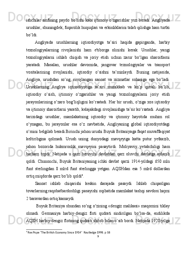 ishchilar sinfining paydo bo‘lishi kabi ijtimoiy o‘zgarishlar yuz beradi. Angliyada
urushlar, shuningdek, fuqarolik huquqlari va erkinliklarini talab qilishga ham turtki
bo‘ldi.
Angliyada   urushlarning   iqtisodiyotga   ta’siri   haqida   gapirganda,   harbiy
texnologiyalarning   rivojlanishi   ham   e'tiborga   olinishi   kerak.   Urushlar,   yangi
texnologiyalarni   ishlab   chiqish   va   joriy   etish   uchun   zarur   bo‘lgan   sharoitlarni
yaratadi.   Masalan,   urushlar   davomida,   jangovar   texnologiyalar   va   transport
vositalarining   rivojlanishi,   iqtisodiy   o‘sishni   ta’minlaydi.   Buning   natijasida,
Angliya,   urushdan   so‘ng,   rivojlangan   sanoat   va   xizmatlar   sohasiga   ega   bo‘ladi.
Urushlarning   Angliya   iqtisodiyotiga   ta’siri   murakkab   va   ko‘p   qirrali   bo‘lib,
iqtisodiy   o‘sish,   ijtimoiy   o‘zgarishlar   va   yangi   texnologiyalarni   joriy   etish
jarayonlarining o‘zaro bog‘liqligini ko‘rsatadi. Har bir urush, o‘ziga xos iqtisodiy
va ijtimoiy sharoitlarni yaratib, kelajakdagi rivojlanishga ta’sir ko‘rsatadi. Angliya
tarixidagi   urushlar,   mamlakatning   iqtisodiy   va   ijtimoiy   hayotida   muhim   rol
o‘ynagan,   bu   jarayonlar   esa   o‘z   navbatida,   Angliyaning   global   iqtisodiyotdagi
o‘rnini belgilab beradi.Birinchi jahon   urushi Buyuk Britaniyaga faqat muvaffaqiyat
keltiribgina   qolmadi.   Urush   uning   dunyodagi   mavqeyiga   katta   putur   yetkazib,
jahon   bozorida   hukmronlik   mavqeyini   pasaytirdi.   Moliyaviy   yetakchiligi   ham
barham   topdi.   Natijada   u   qarz   beruvchi   davlatdan   qarz   oluvchi   davlatga   aylanib
qoldi.   Chunonchi,   Buyuk   Britaniyaning   ichki   davlat   qarzi   1914-yildagi   650   mln
funt   sterlingdan   8   mlrd   funt   sterlingga   yetgan.   AQSHdan   esa   5   mlrd   dollardan
ortiq miqdorda qarz bo‘lib qoldi 4
.
Sanoat   ishlab   chiqarishi   keskin   darajada   pasaydi.   Ishlab   chiqarilgan
tovarlarning raqobatbardoshligi pasayishi oqibatida mamlakat tashqi savdosi hajmi
2 baravardan ortiq kamaydi.
 Buyuk Britaniya shundan so‘ng o‘zining «dengiz malikasi» maqomini tiklay
olmadi.   Germaniya   harbiy-dengiz   floti   qudrati   sindirilgan   bo‘lsa-da,   endilikda
AQSH harbiy-dengiz flotining qudrati shitob bilan o‘sib bordi. Natijada 1920-yilga
4
 Rex Pope "The British Economy Since 1914"  Routledge 1998. p 58
9 