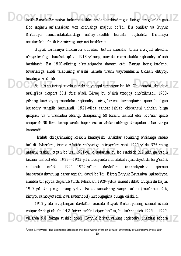 kelib   Buyuk   Britaniya   hukumati   ikki   davlat   harbiydengiz   flotiga   teng   keladigan
flot   saqlash   an’anasidan   voz   kechishga   majbur   bo‘ldi.   Bu   omillar   va   Buyuk
Britaniya   mustamlakalaridagi   milliy-ozodlik   kurashi   oqibatida   Britaniya
mustamlakachilik tizimining inqirozi boshlandi. 
Buyuk   Britaniya   hukmron   doiralari   butun   choralar   bilan   mavjud   ahvolni
o‘zgartirishga   harakat   qildi.   1918-yilning   oxirida   mamlakatda   iqtisodiy   o‘sish
boshlandi.   Bu   1920-yilning   o‘rtalarigacha   davom   etdi.   Bunga   keng   iste’mol
tovarlariga   aholi   talabining   o‘sishi   hamda   urush   vayronalarini   tiklash   ehtiyoji
hisobiga erishildi. 
Bu o‘sish tashqi savdo o‘sishida yaqqol namoyon bo‘ldi. Chunonchi, shu davr
oralig‘ida   eksport   38,1   foiz   o‘sdi.   Biroq   bu   o‘sish   uzoqqa   cho‘zilmadi.   1920-
yilning   kuzidayoq   mamlakat   iqtisodiyotining   barcha   tarmoqlarini   qamrab   olgan
iqtisodiy   tanglik   boshlandi.   1921-yilda   sanoat   ishlab   chiqarishi   uchdan   birga
qisqardi   va   u   urushdan   oldingi   darajaning   68   foizini   tashkil   etdi.   Ko‘mir   qazib
chiqarish 30 foiz, tashqi  savdo hajmi  esa urushdan oldingi darajadan 2 baravarga
kamaydi 5
.
  Ishlab   chiqarishning   keskin   kamayishi   ishsizlar   sonining   o‘sishiga   sabab
bo‘ldi.   Masalan,   ishsiz   sifatida   ro‘yxatga   olinganlar   soni   1920-yilda   375   ming
nafarni   tashkil   etgan   bo‘lsa,   1921-yil   o‘rtalarida   bu   ko‘rsatkich   2,2   mln   ga   yaqin
kishini tashkil etdi. 1922—1923-yil mobaynida mamlakat iqtisodiyotida turg‘unlik
saqlanib   qoldi.   1924—1929-yillar   davlatlar   iqtisodiyotida   qisman
barqarorlashuvning   qaror   topishi   davri   bo‘ldi.   Biroq   Buyuk   Britaniya  iqtisodiyoti
amalda bir joyda depsinib turdi. Masalan, 1929-yilda sanoat ishlab chiqarishi hajmi
1913-yil   darajasiga   arang   yetdi.   Faqat   sanoatning   yangi   turlari   (mashinasozlik,
kimyo, samolyotsozlik va avtomobil) hisobigagina bunga erishildi. 
1913-yilda   rivojlangan   davlatlar   orasida   Buyuk   Britaniyaning   sanoat   ishlab
chiqarishidagi ulushi 14,8 foizni tashkil etgan bo‘lsa, bu ko‘rsatkich 1926— 1929-
yillarda   9,8   foizga   tushib   qoldi.   Buyuk   Britaniyaning   iqtisodiy   jihatdan   tobora
5
 Alan S. Milward "The Economic Effects of the Two World Wars on Britain" University of Californiya Press 1984
10 