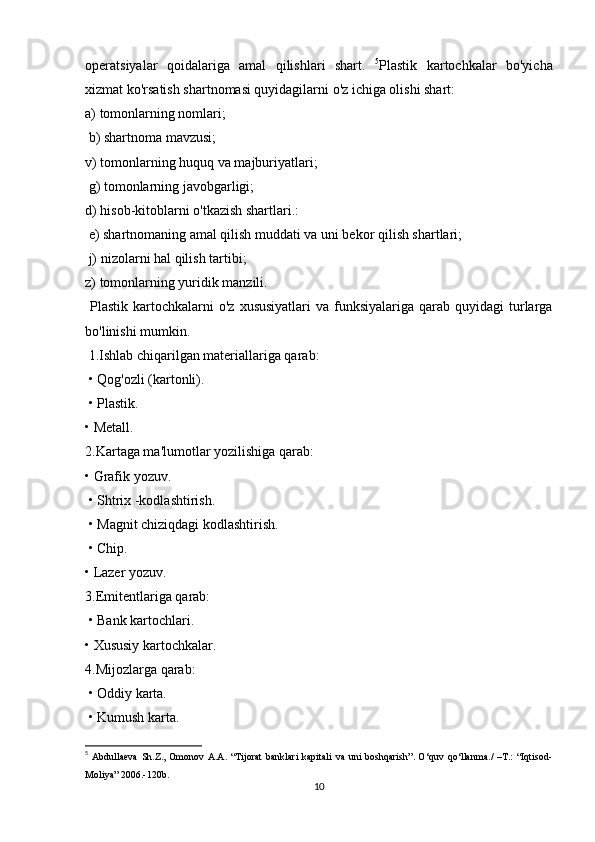 operatsiyalar   qoidalariga   amal   qilishlari   shart.   5
Plastik   kartochkalar   bo'yicha
xizmat ko'rsatish shartnomasi quyidagilarni o'z ichiga olishi shart: 
a) tomonlarning nomlari;
 b) shartnoma mavzusi; 
v) tomonlarning huquq va majburiyatlari;
 g) tomonlarning javobgarligi; 
d) hisob-kitoblarni o'tkazish shartlari.:
 e) shartnomaning amal qilish muddati va uni bekor qilish shartlari;
 j) nizolarni hal qilish tartibi; 
z) tomonlarning yuridik manzili.
  Plastik  kartochkalarni  o'z  xususiyatlari  va  funksiyalariga  qarab  quyidagi  turlarga
bo'linishi mumkin.
 1.Ishlab chiqarilgan materiallariga qarab:
 • Qog'ozli (kartonli).
 • Plastik. 
• Metall. 
2.Kartaga ma'lumotlar yozilishiga qarab: 
• Grafik yozuv.
 • Shtrix -kodlashtirish.
 • Magnit chiziqdagi kodlashtirish.
 • Chip. 
• Lazer yozuv. 
3.Emitentlariga qarab:
 • Bank kartochlari. 
• Xususiy kartochkalar. 
4.Mijozlarga qarab:
 • Oddiy karta.
 • Kumush karta.
5
  Abdullaeva   Sh . Z .,   Omonov   A . A . “ Tijorat   banklari   kapitali   va   uni   boshqarish ”. O‘quv  qo‘llanma./  –T.:  “Iqtisod-
Moliya” 2006.-120b.
10